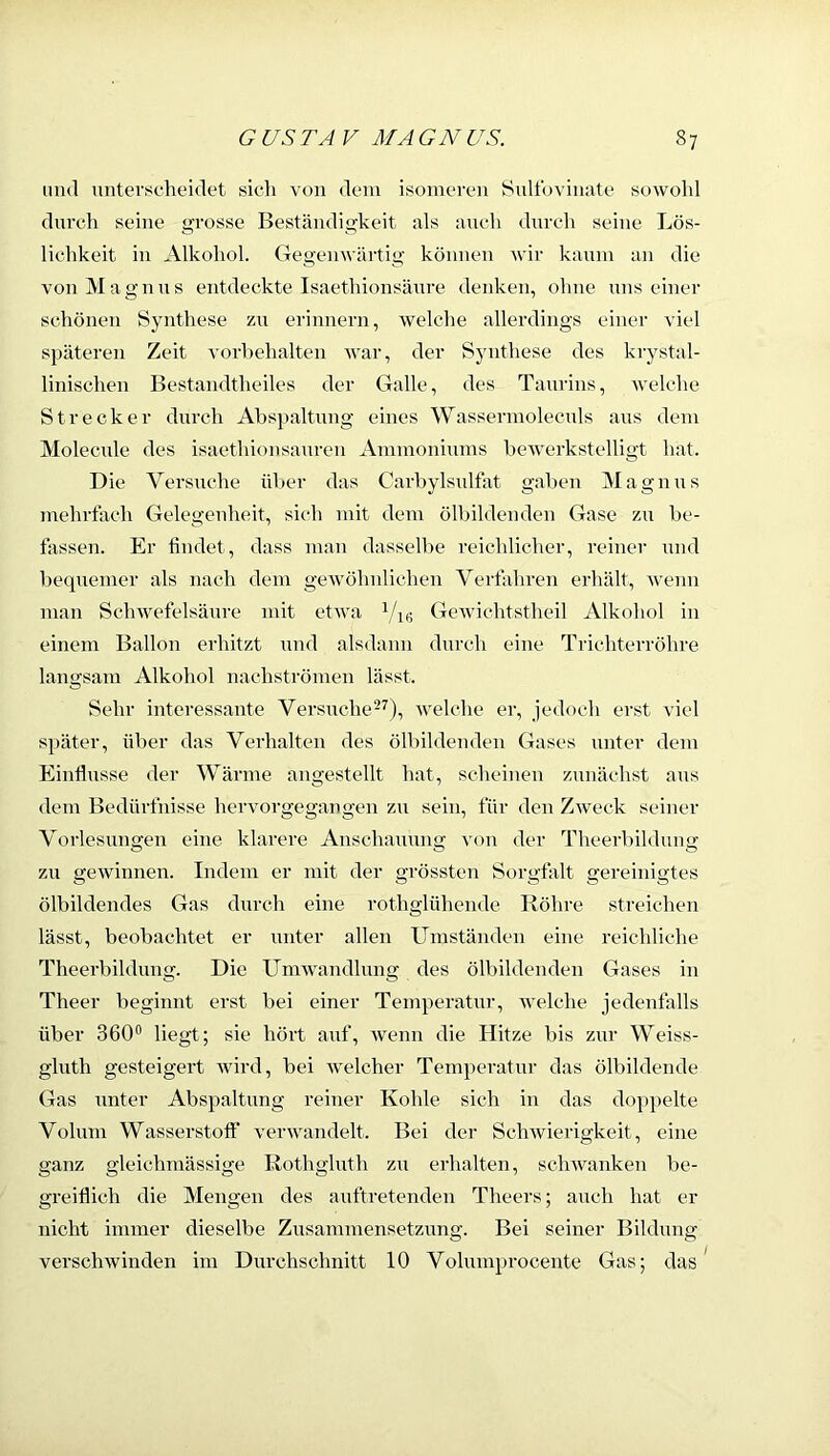 mul unterscheidet sich von dem isomeren Sultbvinate sowohl durch seine grosse Beständigkeit als auch durch seine Lös- lichkeit in Alkohol. Gegenwärtig können wir kaum an die von M a g n u s entdeckte Isaethionsäure denken, ohne uns einer schönen Synthese zu erinnern, welche allerdings einer viel späteren Zeit vorl)ehalten war, der Synthese des krystal- linischen Bestandtheiles der Galle, des Taurins, welche Strecker durch Abspaltung eines Wassermoleculs aus dem Molecule des isaethionsauren Ammoniums bewerkstelligt hat. Die Versuche über das Carbylsulfat gaben Magnus mehrtach Gelegenheit, sich mit dem ölbildenden Gase zu be- lassen. Er findet, dass man dassell)e reichlicher, reiner und bequemer als nach dem gewöhnlichen Verfahren erhält, wenn man Sclnvefelsäure mit etwa GeAvichtstheil Alkohol in einem Ballon erhitzt und alsdann durch eine Trichterröhre langsam Alkohol nachströmen lässt. Sehr interessante Versuche^^), Avelche er, jedoch erst viel später, über das Verhalten des ölbildenden Gases unter dem Einflüsse der Wärme angestellt hat, scheinen zunächst aus dem Bedürfnisse hervorgegangen zu sein, für den Zweck seiner Vorlesmmen eine klarere Anschaumm von der Theerbilduim O O O zu gewinnen. Indem er mit der grössten Sorgfalt gereinigtes ölbildendes Gas durch eine rothglühende Röhre sti-eichen lässt, beobachtet er unter allen Umständen eine reichliche Theerbildung. Die Umwandlung des ölbildenden Gases in Theer beginnt erst bei einer Temperatm-, welche jedenfalls über 360° liegt; sie hört auf, Avenn die Hitze bis zur Weiss- gluth gesteigert Avird, bei Avelcher Temperatui- das ölbildende Gas unter Abspaltung reiner Kohle sich in das doppelte Volum Wasserstoff verAvandelt. Bei der SchAvierigkeit, eine ganz gleichmässige Rothgluth zu erhalten, scliAvanken be- greiflich tlie Mengen des auftretenden Theers; auch hat er nicht immer dieselbe Zusammensetzung. Bei seiner Bildung verseilAvinden im Durchschnitt 10 Volumproceute Gas; das ^
