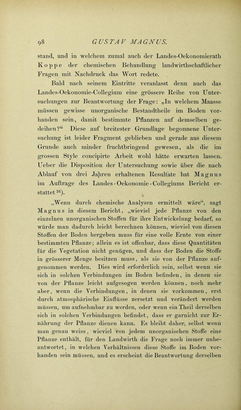 stand, und in welchem zumal auch der Landes-Oekonomierath Koppe der chemischen Behandlung landwirthschaftlicher Fragen mit Nachdruck das Wort redete. Bald nach seinem Eintritte veranlasst denn auch das Landes-Oekonomie-Collegium eine grössere Reihe von Unter- suchungen zur Beantwortung der Frage: „In welchem Maasse müssen gewisse unorganische Bestandtheile im Boden vor- handen sein, damit bestimmte Pflanzen auf demselben ge- deihen?“ Diese auf breitester Grundlage begonnene Unter- suchung ist leider Fragment geblieben und gerade aus diesem Grunde auch minder fruchtbringend gewesen, als die im grossen Style concipirte Arbeit wohl hätte erwarten lassen. Ueber die Disposition der Untersuchung sowie über die nach Ablauf von drei Jahren erhaltenen Resultate hat Magnus im Aufti'age des Landes - Oekonomie - Collegiums Bericht er- stattet „Wenn durch chemische Analysen ermittelt wäre“, sagt Magnus in diesem Bericht, „wieviel jede Pflanze von den einzelnen unorganischen Stoffen für ihre Entwickelung bedarf, so würde man dadurch leicht berechnen können, wieviel von diesen Stoffen der Boden hergeben muss für eine volle Ernte von einer bestimmten Pflanze; allein es ist offenbar, dass diese Quantitäten für die Vegetation nicht genügen, und dass der Boden die Stoffe in grösserer Menge besitzen muss, als sie von der Pflanze auf- genommen werden. Dies wird erforderlich sein, selbst wenn sie sich in solchen Verbindungen im Boden befinden, in denen sie von der Pflanze leicht aufgesogen werden können, noch mehr aber, wenn die Verbindungen, in denen sie verkommen, erst durch atmosphärische Einflüsse zersetzt und verändert werden müssen, um aufnehmbar zu werden, oder wenn ein Theil derselben sich in solchen Verbindungen befindet, dass er garnicht zur Er- nährung der Pflanze dienen kann. Es bleibt daher, selbst wenn mail genau weiss , wieviel von jedem unorganischen Stoffe eine Pflanze enthält, für den Landwirth die Frage noch immer unbe- antwortet, in welchen Verhältnissen diese Stoffe im Boden vor- handen sein müssen, und es erscheint die Beantwortung derselben