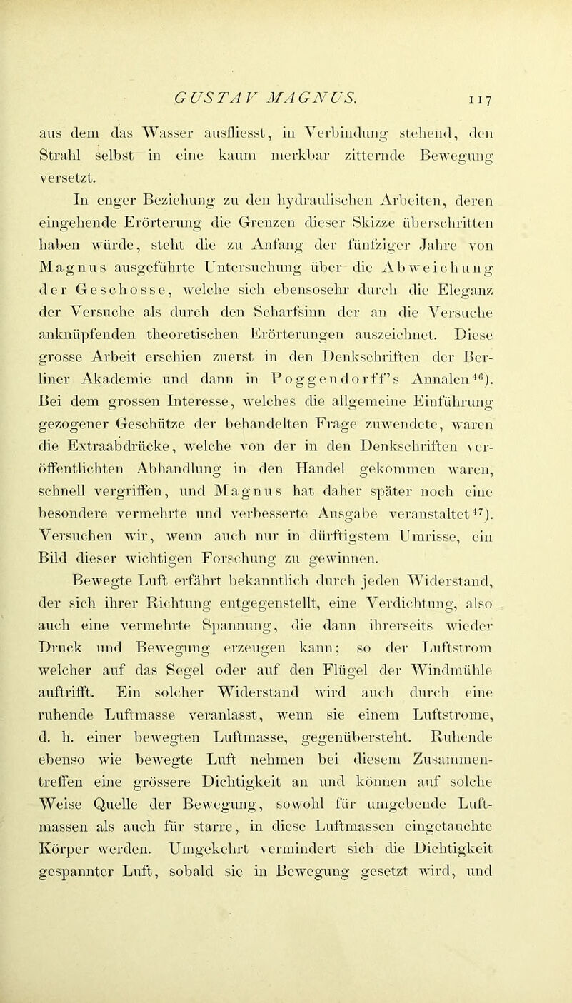 aus dem das Wasser ausfliesst, in YerLiiidung stellend, den Strahl seihst in eine kaum merkhar zitternde Bewegung versetzt. ln enger Beziehung zu den liydraulisehen Arbeiten, deren eingehende Erörterung die Grenzen dieser Skizze üherschritten haben würde, steht die zu Anfang der fünfziger Jahre von Magnus ausgeführte Untersuehung über die Abweichung der Geschosse, Avelche sich ebensosehr durch die Eleganz der Versuche als durch den Scharfsinn der an die Versuche anknüpfendeii theoretischen Erörterungen auszeiclniet. Diese grosse Arbeit erschien zuerst in den Denkscliriften der Ber- liner Akademie und dann in Poggendorff’s AnnaleiD®). Bei dem grossen Interesse, welches die allgemeine Einführung- gezogener Geschütze der behandelten Frage zuAvendete, waren die Extraabdrücke, Avelche von der in den Denkschriften ver- öffentlichten Abhandlung in den Handel gekommen Avaren, schnell vergriffen, und jMagnus hat daher später noch eine besondere vermehrte und verbesserte Ausgabe A’eranstaltet Versuchen Avir, Avenn auch nur in dürftigstem Umrisse, ein Bild dieser Avichtigen Forschung zu geAvinnen. BeAvegte Luft erfahrt bekanntlich durch jeden Widerstand, der sich ihrer Richtung entgegenstellt, eine Verdichtung, also auch eine A-ermehrte Si)anmmg, die dann ihrerseits Avieder Druck und BeAvegung erzeugen kann; so der Luftstrom Aveleher auf das Segel oder auf den Flügel der Windmühle auftrifft. Ein solcher Widerstand Avird auch durch eine ruhende Luftmasse A^eranlasst, Avenn sie einem Luftstrome, d. h. einer beAvegten Luftmasse, gegenübersteht. Ruhende ebenso Avie beAvegte Luft nehmen bei diesem Zusammen- treffen eine grössere Dichtigkeit an und können auf solche Weise Quelle der Bewegung, soAvohl für umgebende Luft- massen als auch für starre, in diese Luftmassen eingetauchte Körper AA^erden. Lfmgekehrt A-ermindert sich die Dichtigkeit gespannter Luft, sobald sie in BeAvegung gesetzt Avird, und