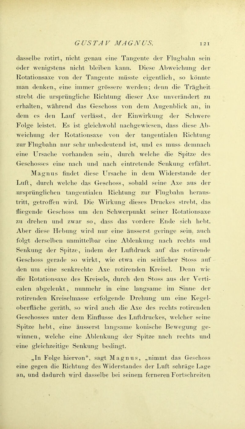 dasselbe rotirt, nicht genau eine Tangente der Flugbahn sein oder wenigstens niclit bleiben kann. Diese Al)weiehung der Rotationsaxe von der Tangente müsste eigentlich, so könnte man denken, eine immer grössere werden; denn die Trägheit strebt die ursprüngliche Richtung dieser Axe unverändert zu erhalten, während das Geschoss von dem AugenV)lick an, in dem es den Lauf verlässt, der Einwirkung der Schwere Folge leistet. Es ist gleichwohl nachgewiesen, dass diese Ab- weichung der Rotationsaxe von der tangentialen Richtung zur Flugbahn nur sehr unbedeutend ist, und es muss demnach eine Ursache vorhanden sein, durch welche die Spitze des Geschosses eine nach und nach eintretende Senkung erfährt. Magnus hndet diese Ursache in dem Widerstande der Luft, durch welche das Geschoss, sobald seine Axe aus der ursprünglichen tangentialen Richtung zur Flugbahn heraus- tritt, getroften wird. Die Wirkung dieses Druckes strelü, das fliegende Geschoss um den Schwerpunkt seiner Rotationsaxe zu drehen und zwar so, dass das vordere Ende sieh hebt. Al)er diese Hebung wird nur eine äusserst geringe sein, auch folgt derselben unmittelbar eine Ablenkung nach rechts und Senkung der Spitze, indem der Luftdruck auf das rotirende Geschoss gerade so wirkt, wie etwa ein seitlicher Stoss auf den um eine senkrechte Axe rotirenden Kreisel. Denn wie die Rotationsaxe des Kreisels, durch den Stoss aus der Verti- calen abgelenkt, nunmehr in eine langsame im Sinne der rotirenden Kreiselmasse erfolgende Drehung um eine Kegel- oberfläche geräth, so wird auch die Axe des rechts rotirenden Geschosses unter dem Einflüsse des Luftdruckes, welcher seine Spitze hebt, eine äusserst langsame konische Bewegung ge- winnen, welche eine Ablenkung der Spitze nach rechts und eine gleichzeitige Senkung bedingt. „In Folge hiervon“, sagt Magnus, „nimmt das Geschoss eine gegen die Richtung des Widerstandes der Luft schräge Lage an, und dadurch wird dasselbe bei seinem ferneren Fortschreiten