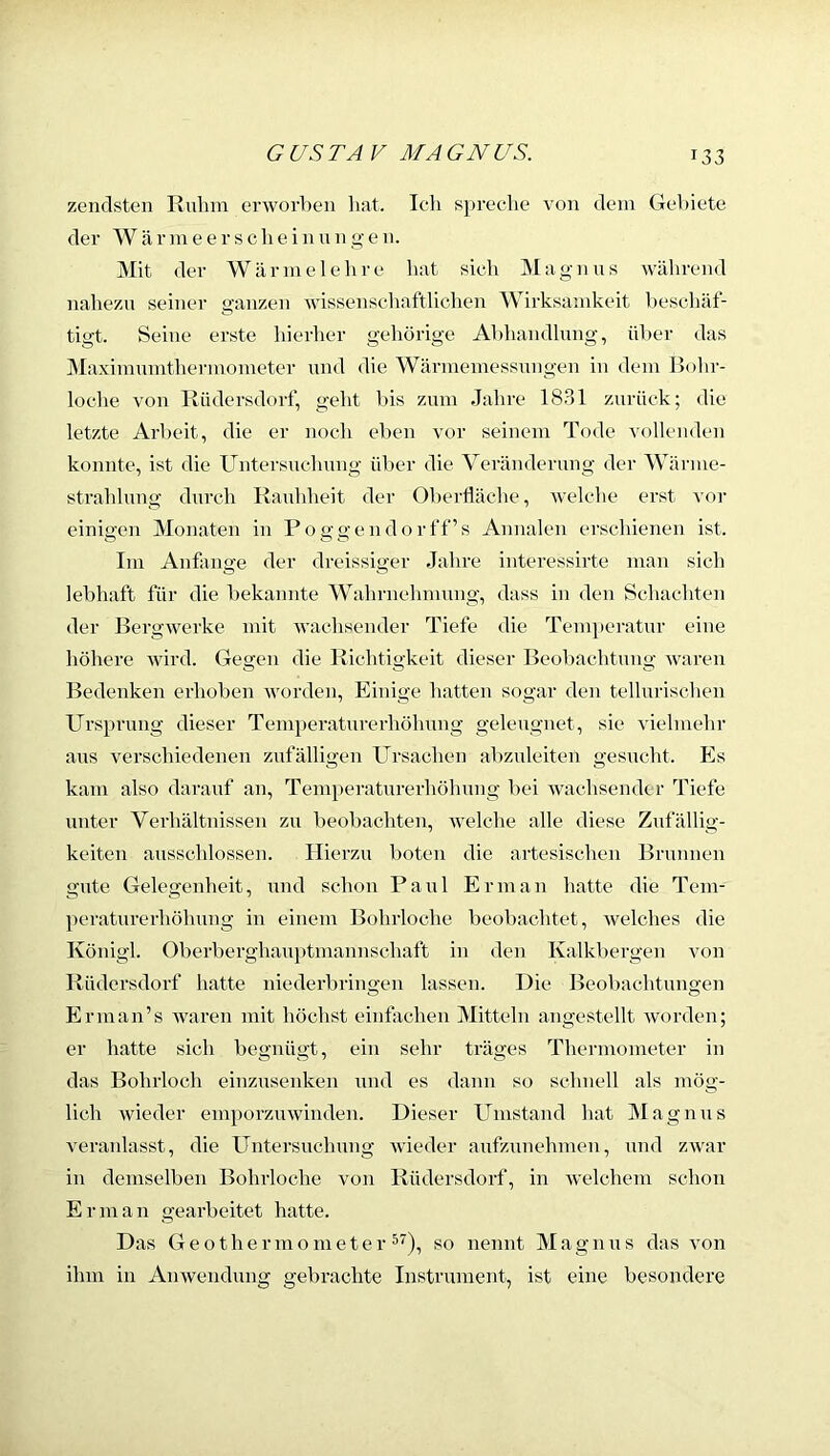 zendsten Ruhm erworben hat. Ich s]»reche von dem Gel)iete der W ä r m e e r s c li e i n u n g e n. Mit der Wärmelelire hat sich Magnns während nahezu seiner g’anzen wissenschaftlichen Wirksamkeit beschäf- tigt. Seine erste hierher gehörige Abhandlung, ül)er das Maximnmthermometer und die Wärmemessnngen in dem Bohr- loche von Rüdersdorf, geht l»is zum Jahre 1831 zurück; die letzte Arbeit, die er noch eben vor seinem Tode vollenden konnte, ist die Untersuclnmg über die Veränderung der Wärme- strahlung durch Rauhheit der Oberfläche, welche erst vor einigen Monaten in Poggendorff’s Annalen erschienen ist. Im Anfänge der dreissiger Jahre interessirte man sich lebhaft für die bekannte Wahrnehmung, dass in den Schachten der Bergwerke mit wachsender Tiefe die Temperatnr eine höhere wird. Gegen die Richtigkeit dieser Beobachtung waren Bedenken erhoben worden. Einige hatten sogar den tellnrischen Ursprung dieser Temperaturerhöhung geleugnet, sie vielmehr ans verschiedenen zufälligen Ursachen abznleiten gesucht. Es kam also darauf an, Temperatnrerhöhung bei wachsender Tiefe unter Verhältnissen zn beobachten, welche alle diese Zufällig- keiten ansschlossen. Hierzu boten die artesischen Brunnen gute Gelegenheit, nnd schon Paul Er man hatte die Tem- ])eratnrerhöhnng in einem Bohrloche beobachtet, welches die Königl. Oberberghauptmannschaft in den Kalkbergen Au>n Rüdersdorf hatte niederbrinc-en lassen. Die Beobachtungen Ernian’s Avaren mit höchst einfixchen Mitteln angestellt Avorden; er hatte sich begnügt, ein sehr träges Thermometer in das Bohrloch einzusenken nnd es dann so schnell als mög- lich Avieder emporzuwinden. Dieser Umstand hat iVIagnus A'eranlasst, die Untersuclmng Avieder aufzunehmen, und ZAvar in demselben Bohrloche von Rüdersdorf, in Avelchem schon E r m a n gearbeitet hatte. Das Geothermometer ^), so nennt Magnus das von ihm in Amvendung gebrachte Instrument, ist eine besondere