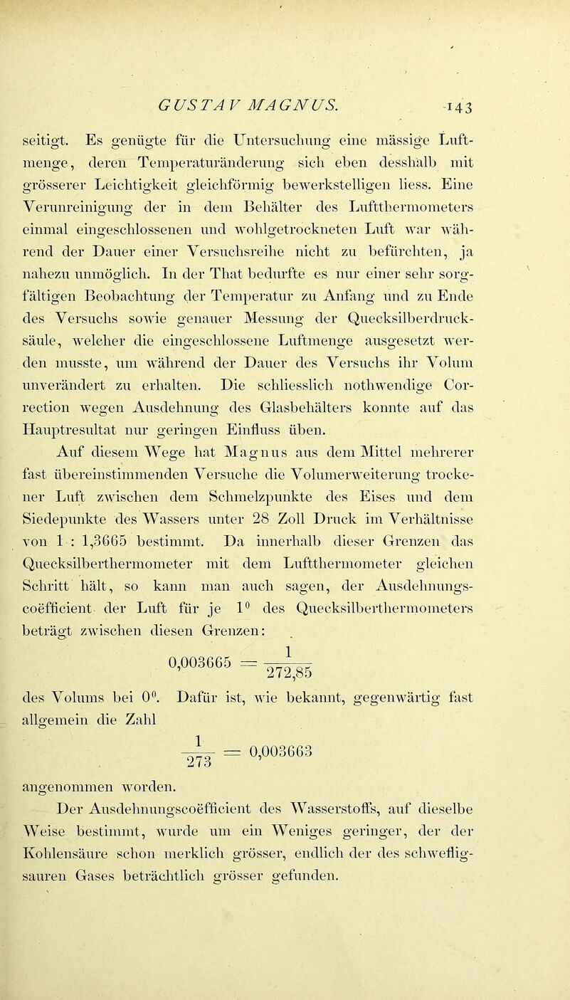 seitigt. Es genügte für die Untersucliimg eine massige Lnft- menge, deren Teniperatnrändernng sich eben dessliälb mit grösserer Leichtigkeit gleichförmig bewerkstelligen liess. Eine Vernnreinigmig der in dem Behälter des Lnfttherniometers einmal eingeschlossenen und wolilgetrockneten Luft war Aväh- rend der Dauer einer Versuchsreihe nicht zu befürchten, ja nahezu unmöglich. In der That bedurfte es nur einer sehr sorg- fältigen Beobachtung der Tempei-atur zu Anfang und zu Ende des Versuchs soAvie genauer Messung der Quecksilberdruck- säule, AA^eleher die eingeschlossene Luftmenge ausgesetzt AA'er- den musste, um Avährend der Dauer des Versuchs ihr Volum miA'erändert zu erhalten. Die schliesslich nothwendige Cor- rection Avegen Ausdehnung des Glasl)ehälters konnte auf das Hauptresultat nur geringen Einfluss üben. Auf diesem Wege hat Magnus aus dem Mittel mehrerer fast übereinstimmenden Versuche die Volumerweiterung trocke- ner Luft zAvischen dem Schmelzpunkte des Eises und dem Siedepunkte des Wassers unter 28 Zoll Druck im Verhältnisse A’on 1 : 1,366.5 bestimmt. Da innerhalb dieser Grenzen das Qnecksilberthermometer mit dem Luftthermometer gleichen Schritt hält, so kann man auch sagen, der Ausdehnungs- coefflcient der Luft für je 1® des Quecksilberthermometers beträgt ZAvischen diesen Grenzen: des Volums bei 0®. Dafür ist, AAÜe bekannt, gegenwärtig fast allgemein die Zahl = 0,003663 273 angenommen AAmrden. Der Ausdelmungscoefflcient des Wasserstoffs, auf dieselbe Weise bestimmt, wurde um ein Weniges geringer, der der Kohlensäure schon merklich grösser, endlich der des schweflig- sauren Gases beträclitlich grösser gefunden.