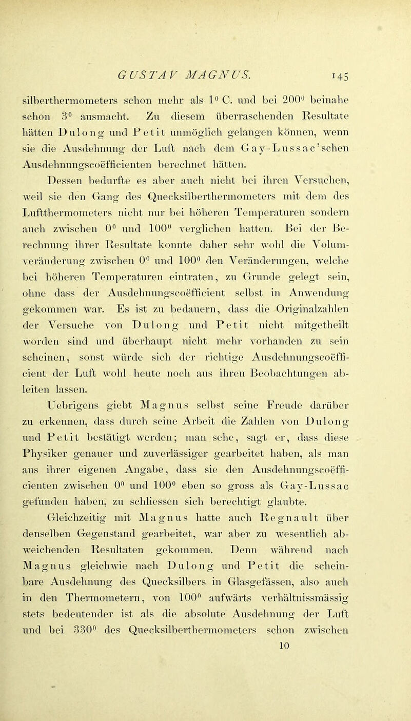 silbertliermoineters schon mehr als C. und bei 200'' beinahe schon 3 ansinacht. Zn diesem überraschenden Resnltate hätten Dnlong nnd Petit mimöglicli gelangen können, Avenn sie die Ansdelmnng der Lnft nach dem Gay-Lnssac’schen Ansdehmmgscoefticienten berechnet hätten. Dessen Ijednrfte es aber anch nicht bei ihren Versnchen, weil sie den (Tang des Qnecksilberthermometers mit dem des Lnftthermometers niclit mir bei höheren Temperaturen sondern anch zwischen (P nnd 100” A'ergliehen hatten. Bei der Be- rechmmg ihrer Ivesnltate konnte daher sehr wohl die Volum- verändernng zAvischen 0” nnd 100” den Veränderungen, welche bei höheren Temperatnren eintraten, zn Grunde gelegt sein, ohne dass der Ausdehmmgscoefficient selbst in AnAvendimg gekommen Avar. Es ist zu bedanern, dass die Originalzahlen der Versuche a'ou Dulong und Petit nicht mitgetheilt AA'orden sind nnd überhaupt nicht mehr A'orhanden zn sein scheinen, sonst AAÜirde sieh der richtige Ausdehnnngscoefti- cient der Lnft wohl heute noch aus ihren Beobachtungen ab- leiten lassen. Uebrigens giebt IVIagnns selbst seine Freude darüber zu erkennen, dass durch seine Arbeit die Zahlen a'Oii Dnlong nnd Petit bestätigt AA^erden; man sehe, sagt er, dass diese Physiker genauer und zuverlässiger gearbeitet haben, als man aus ihrer eigenen Angabe, dass sie den Ausdehnungscoefti- cienten zAvischen 0” und 100” eben so gross als Gay-Lnssac gefunden haben, zn schliessen sich berechtigt glaulite. Gleichzeitig mit M a g n u s hatte auch R e g n a u 11 über denselben Gegenstand gearbeitet, war aber zu Avesentlich ali- weichenden Resultaten gekommen. Denn Avährend nach Ma gnus gleicliAAue nach Dulong und Petit die schein- bare Ausdehnung des Quecksilbers in Glasgefässen, also auch in den Thermometern, von 100” aufwärts verhältnissmässig stets bedeutender ist als die absolute Ausdehnung der Lnft und bei 330” des Quecksilberthermometers schon zAvischen 10