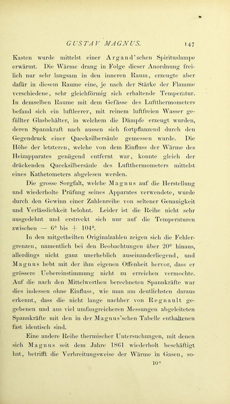 Kasten wurde mittelst einer Arg and'sehen Spiritnslampe erw’ärmt. Die Wärme drang in Folge dieser Anordnung frei- lich mir sehr langsam in den inneren Raum, erzeugte aber dafür in diesem Raume eine, je nach der Stärke der Flamme verschiedene, sehr gleichförmig sich erhaltende Temperatur. In demselben Raume mit dem Gefässe des Luftthermometers befand sich ein luftleerer, mit reinem luftfreien Wasser ge- füllter Glasbehälter, in welchem die Däm})fe erzeugt wmrden, deren Spannkraft nach aussen sich fortpflanzend durch den Gegendruck einer Quecksilbersäule gemessen wurde. Die Höhe der letzteren, w'elche von dem Einfluss der Wärme des Heizapparates genügend entfernt war, konnte gleich der drückenden Quecksilbersäule des Luftthermometers mittelst eines Kathetometei’s abgelesen werden. Die grosse Sorgfalt, welche Magnus auf die Herstellung und wiederholte Prüfung seines Apparates venvendete, wurde durch den Gewinn einer Zahlenreihe von seltener Genauigkeit und Verlässlichkeit belohnt. Leider ist die Reihe nicht sehr ausgedehnt und erstreckt sich nur auf die Temperaturen zwischen — G° bis -|- 104®. In den mitgetheilten Originalzahlen zeigen sich die Fehler- grenzen, namentlich bei den Beobachtungen über 20® hinaus, allerdings nicht ganz unerheblich auseinanderliegend, und Magnus hebt mit der ihm eigenen Oflenheit hervor, dass er grössere Uebereinstimmung nicht zu erreichen vermoclhe. Auf die nach den Mittelwerthen berechneten Spannkräfte war dies indessen ohne Einfluss, wie man am deutlichsten daraus erkennt, dass die nicht lange nachher von Regnault ge- gebenen und ans viel umfangreicheren Messungen abgeleiteten Spannkräfte mit den in der Magnus’schen Tabelle enthaltenen fast identisch sind. Eine andere Reihe thermischer Untersuchungen, mit denen sich Magnus seit dem Jahre 1861 wiederholt besehäftiat hat, betritft die Verbreitungsweise der Wärme in Gasen, so- 10*