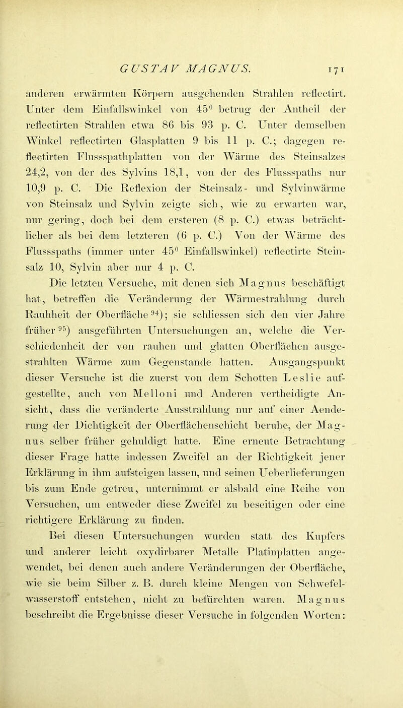 aiidoreii erwärmten Körpern ausgeliendeii Strahlen redectirt. Unter dem Eintallswinkel von 45® betrug der Antheil der refleetirten Strahlen etwa 86 bis 93 p. C. Unter demselben Winkel refleetirten Glasplatten 9 bis 11 p. C.; dagegen re- flectirten Flnssspathplatten von der Wärme des Steinsalzes 24,2, von der des Sylvins 18,1, von der des Flnsss})aths nnr 10,9 p. C. Die Reflexion der Steinsalz- mul Sylvinwärme von Steinsalz und Sylvin zeigte sich, Avie zu envarten Avar, nnr gering, doch bei dem ersteren (8 p. C.) etwas beträcht- licher als bei dem letzteren (6 p. C.) Von der Wärme des Flussspaths (immer unter 45® Finfallswinkel) reflectirte Stein- salz 10, Sylvin aber nur 4 p. 0. Die letzten Versuche, mit denen sich Magnus beschäftigt hat, betreffen die Veränderung der Wärmestrahlung durch Rauhheit der Oberfläche ; sie schliessen sich den vier Jahre früher®^) ansgeführten Untersuchungen an, Avelche die Ver- schiedenheit tler A'on rauhen und glatten Oberflächen ansge- strahlten Wärme zum Gegenstände hatten. Ausgangspunkt dieser Versuche ist die zuerst von dem Schotten Leslie auf- gestellte, auch von Melloni und Anderen Auntheidigte An- sicht, dass die Amränderte Ausstrahlung nnr auf einer Aende- rimg der Dichtigkeit der Oberflächenschicht beruhe, der Mag- nus selber früher gehuldigt hatte. Eine erneute Betrachtung dieser Frage hatte indessen ZAveifel an der Richtigkeit jener Erklärung in ihm aufsteigen lassen, und seinen Ueberliefernngen bis zum Ende getreu, unternimmt er alsbald eine Reihe a'ou Versuchen, um eutAveder diese ZAveifel zu beseitigen oder eine richtigere Ei’kläruug zu fiiideu. Bei diesen Untersuchungen Avurden statt des Kupfers und anderer leicht oxydirbarer Metalle Platinplatten ange- Aveudet, bei denen auch andere Veränderungen der 01)erfläehe, Avie sie beim Silber z. B. durch kleine Mengen von SchAvefel- Avasserstofl' entstehen, nicht zu befürchten Awaren. IMagnus beschreibt die Ergebnisse dieser Versuche in folgenden Worten: