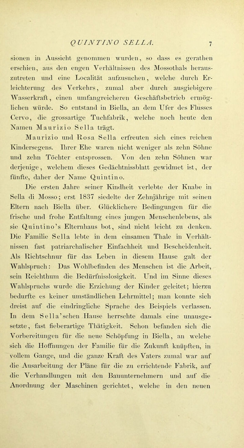 sioiieii in Aussicht gcnomnien wurden, so dass es geratheu erschien, aus den engen Verhältnissen des Mossothals herans- zutreten und eine Localität aufzusuchen, welche durch Er- leichterung des Verkehrs, zumal aber durch ausgiebigere Wasserkraft, einen umfangreicheren Geschäftsbetrieb ermög- lichen würde. So entstand in Biella, an dem Ufer des Flusses Cervo, die grossartige Tuchfabrik, welche noch heute den Namen Maurizio Sella trägt. Maurizio und Rosa Sella erfreuten sich eines reichen Kindersegens. Ihrer Ehe waren nicht weniger als zehn Söhne und zehn Töchter entsprossen. Von den zehn Söhnen war derjenige, welchem dieses Gedächtnissblatt gewidmet ist, der fünfte, daher der Name Quintino. Die ersten Jahre seiner Kindheit verleimte der Knabe in Sella di Mosso; erst 1837 siedelte der Zehnjährige mit seinen Eltern nach Biella über. Glücklichere Bedingungen für die frische und frohe Entfaltung eines jungen Menschenlebens, als sie Quintino’s Elternhaus bot, sind nicht leicht zu denken. Die Familie Sella lebte in dem einsamen Thale in Verhält- nissen fast p>atriarchalischer Einfachheit und Bescheidenheit. Als Richtscln;ur für das Leben in diesem Hause galt der Wahlspruch: Das Wohlbefinden des Menschen ist die Arbeit, sein Reichthum die Bedürfnisslosigkeit. Und im Sinne dieses Wahlspruchs wurde die Erziehung der Kinder geleitet; hierzu bedurfte es keiner umständlichen Lehrmittel; man konnte sich dreist auf die eindringliche Sprache des Beispiels verlassen. In dem S e 11 a ’ sehen .Hause herrschte damals eine unausge- setzte , fixst fieberartige Thätigkeit. Schon befanden sich die Vorbei’eitungen für die neue Schöpfung in Biella, an welche sich die Hoffnungen der Familie für die Zukunft knüpften, in vollem Gange, und die ganze Kraft des Vaters zumal wai‘ auf die Ausarbeitung der Pläne für die zu errichtende Fabrik, auf die Verhandlungen mit den Bauunternehmern und auf die Anordnung der Maschinen gerichtet, welche in den neuen