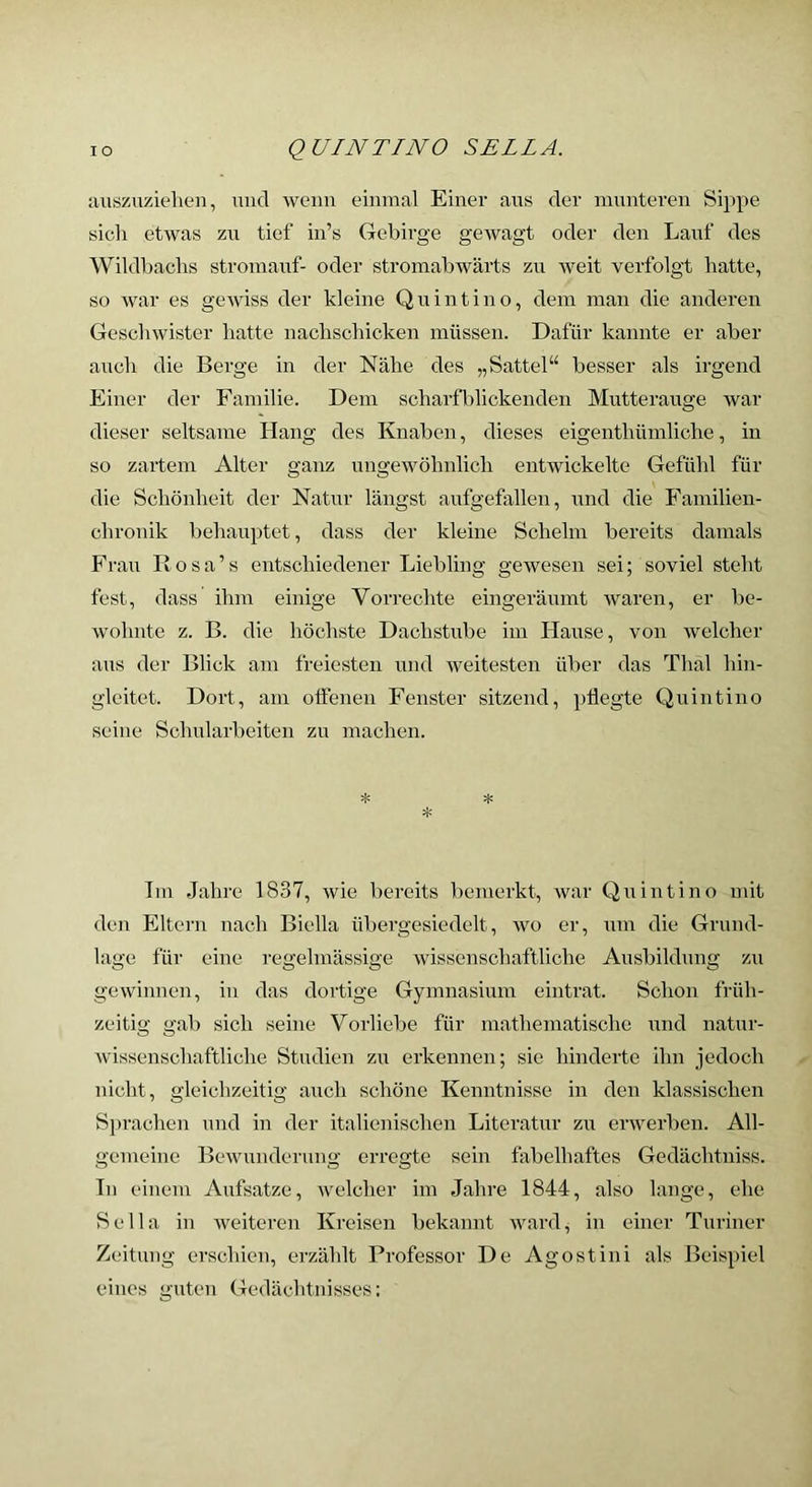 aiiszuziehen, micl wenn einmal Einer ans der munteren Sippe sich etwas zu tief in’s Gebirge gewagt oder den Lauf des Wildbachs stromauf- oder stromabwärts zu weit verfolgt hatte, so war es gewiss der kleine Quintino, dem man die anderen Geschwister hatte nachschicken müssen. Dafür kannte er aber auch die Berge in der Nähe des „Sattel“ besser als irgend Einer der Familie. Dem scharfblickenden Mutterauge war dieser seltsame Hang des Knaben, dieses eigenthümliche, in so zartem Alter ganz ungewöhnlich entwickelte Gefühl für die Schönheit der Natur längst aufgefallen, und die Familien- chronik behauptet, dass der kleine Schelm bereits damals Frau Rosa’s entschiedener Liebling gewesen sei; soviel steht fest, dass ihm einige Vorrechte eingeräumt waren, er be- wohnte z. B. die höchste Dachstube im Hause, von welcher aus der Blick am freiesten und iveitesten über das Thal hin- gleitet. Dort, am oflenen Fenster sitzend, pflegte Quintino seine Schularbeiten zu machen. Im Jahre 1837, wie bereits bemerkt, war Quintino mit den Eltern nach Biclla übergesiedelt, wo er, um die Grund- lage für eine regelmässige wissenschaftliche Ausbildung zu gewinnen, in das dortige Gymnasium eintrat. Schon früh- zeitig gab sich seine Vorliebe für mathematische und natur- wissenschaftliche Studien zu erkennen; sie hinderte ihn jedoch nicht, gleichzeitig auch schöne Kenntnisse in den klassischen Sprachen und in der italienischen Literatur zu erwerben. All- gemeine Bewunderung erregte sein fabelhaftes Gedächtniss. Tn einem Aufsatze, welcher im Jahre 1844, also lange, ehe Sella in Aveiteren Kreisen bekannt ward, in einer Turiner Zeitung erschien, erzählt Professor De Agostini als Beispiel eines guten Gedächtnisses: