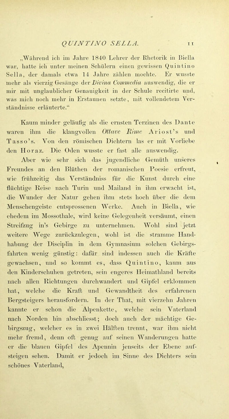 „Während ich im Jahre 1840 Lehrer der Rhetorik in ßiella war, hatte ich unter meinen Schülern einen gewissen Quintino Sella, der dainals etwa 14 Jahre zählen mochte. Er wusste mehr als vierzig Gesänge der Divinu Commedia auswendig, die er mir mit unglauhlicher Genauigkeit in der Schule recitirte und, was mich noch mehr in Erstaunen setzte, mit vollendetem Ver- ständnisse erläuterte.“ Kaum minder geläulig als die ernsten Terzinen des Dante waren ihm die klangvollen Ottave Ilime Ariost’s und Tasso’s. Von den römischen Dichtern las er mit Vorliehe den Iloraz. Die Oden Avusste er fast alle auswendig. Aber wie sehr sich das jugendliche Gemüth unseres Freundes an den Blüthen der romanisclien Poesie erfreut, wie frühzeitig das Verständniss für die Kunst durch eine düchtige Reise nach Turin mul Mailand in ihm erwacht ist, die Wunder der Natur gehen ihm stets hoch über die dem Menschengeiste entsprossenen Werke. Auch in Biella, wie ehedem im Mossothale, wird keine Gelegenheit versäumt, einen Streifzug in’s Gebirge zu unternehmen. Wohl sind jetzt weitere Wege zurückzulegcn, Avohl ist die stramme Hand- habung der Disciplin in dem Gymnasium solchen Gebirgs- fahrten Avenig günstig: dafür sind indessen auch die Kräfte gCAvachsen, und so kommt es, dass Quintino, kaum aus den Kinderschuhen getreten, sein engeres Ileimathland bereits nach allen Richtungen durchAvandert und Gipfel erklommen hat, Avelche die Kraft und GeAvandtheit des erfahrenen Bergsteigers heransfordern. In der That, mit vierzehn Jahren kannte er schon die Alpeidcette, Avelclie sein Vaterland nach Norden hin abschliesst; doch auch der mächtige Ge- birgszug, welcher es in ZAvei Hälften trennt, Avar ihm nicht mehr fremd, denn oft genug auf seinen Wanderungen hatte er die blauen Gipfel des Apennin jenseits der Ebene auf- steigen sehen. Damit er jedoch im Sinne des Dichters sein schönes Vaterland,