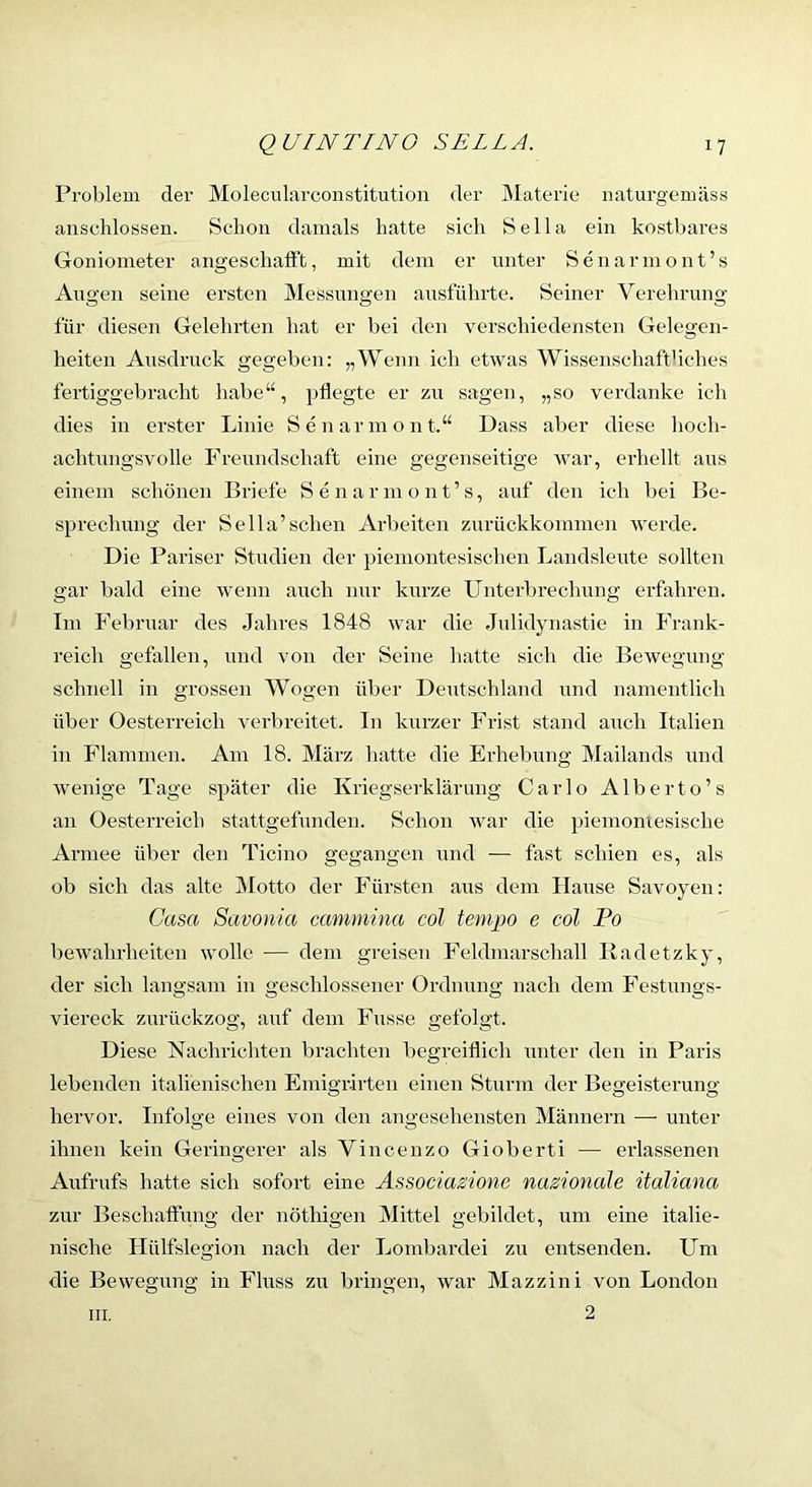 Problem der Molecularconstitution der INlaterie iiaturgemäss anschlossen. Schon damals hatte sich Bella ein kostl>ares Goniometer angeschaft’t, mit dem er unter Senarmont’s Augen seine ersten Messungen ausfülirte. Seiner Verehrung für diesen Gelehrten hat er bei den verschiedensten Gelegen- heiten Ausdruck gegeben: ich etwas Wissenschaftliches fertiggebracht habe“, pflegte er zu sagen, „so verdanke ich dies in erster Linie Senarmont.“ Dass aber diese hoch- achtungsvolle Freundschaft eine gegenseitige war, erhellt aus einem schonen Briefe Senarmont’s, auf den ich bei Be- sprechung der Bella’sehen Arbeiten zurückkommen werde. Die Pariser Studien der piemontesischen Landsleute sollten gar bald eine wenn auch nur kurze Unterbrechung erfahren. Im Februar des Jahres 1848 war die Julidynastie in Frank- reich geflxllen, und von der Seine hatte sich die Bewegung schnell in grossen Wogen über Deutschland und namentlich über Oesterreich verbreitet. In kurzer Frist stand auch Italien in Flammen. Am 18. März hatte die Erhebung Mailands und wenige Tage später die Kriegserklärung Carlo Alberto’s an Oesterreich stattgefunden. Schon war die piemomesische Armee über den Ticino gegangen und — fast schien es, als ob sich das alte INIotto der Fürsten aus dem Hause Savoyen: Casa Savonia emnmina cöl temjjo e cöl Po bewahrheiten wolle — dem greisen Feldmarschall Radetzky, der sich langsam in geschlossener Ordnung nach dem Festungs- viereck zurüokzog, axif dem Fusse gefolgt. Diese Nachrichten brachten begreiflich unter den in Paris lebenden italienischen Emigrirten einen Sturm der Begeisterung hervor. Infolge eines von den angesehensten Männern — unter ihnen kein Geringerer als Vincenzo Gioberti — erlassenen Aufrufs hatte sich sofort eine Associazione nationale ttaliana zur Beschaffung der nöthigen Mittel gebildet, um eine italie- nische Hülfslegion nach der Lombardei zu entsenden. Um die Bewegung in Fluss zu bringen, war Mazzini von London 2 III,