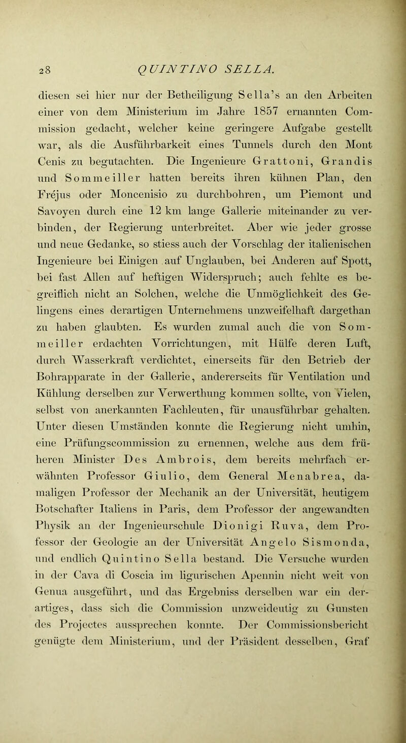 diesen sei liier nur der Betheiliguug Sella’s an den Arbeiten einer von dem Ministerium im Jahre 1857 ernannten Com- mission gedacht, welcher keine geringere Aufgabe gestellt war, als die Ausführbarkeit eines Tunnels durch den Mont Cenis zu begutachten. Die Ingenieure Grattoni, Grandis und S 0 m m e i 11 e r hatten bereits ihren kühnen Plan, den Frejus oder Moncenisio zu durchbohren, um Piemont und Savoyen durch eine 12 km lange Gallerie miteinander zu ver- binden, der Regierung unterbreitet. Aber wie jeder grosse und neue Gedanke, so stiess auch der Vorschlag der italienischen Ingenieure bei Einigen auf Unglauben, bei Anderen auf Spott, bei fast Allen auf heftigen Widerspruch; auch fehlte es be- greiflich nicht an Solchen, welche die Unmöglichkeit des Ge- lingens eines derartigen Unternehmens unzweifelhaft dargethan zu haben glaubten. Es wurden zumal auch die von Som- meiller erdachten Vorrichtungen, mit Hülfe deren Luft, durch Wasserkraft verdichtet, einerseits für den Betrieb der Bolirapparate in der Gallerie, andererseits für Ventilation und Kühlung derselben zur Verwerthung kommen sollte, von Vielen, selbst von anerkannten Fachleuten, für unausführbar gehalten. Unter diesen Umständen konnte die Regierung nicht umhin, eine Prüfungscommission zu ernennen, welche aus dem frü- heren Minister Des Ambrois, dem bereits mehrfach er- wähnten Professor Giulio, dem Genei'al Menabrea, da- maligen Professor der Mechanik an der Universität, heutigem Botschafter Italiens in Paris, dem Professor der angewandten Physik an der Ingenieurschule Dionigi Ruva, dem Pro- fessor der Geologie an der Universität Angelo Sismonda, und endlich Quintino Sella bestand. Die Versuche wurden in der Cava di Coscia im ligurischen Apennin nicht weit von Genua ausgeführt, und das Ergebniss derselben war ein der- artiges, dass sich die Commission unzweideutig zu Gunsten des Projectes aussi)rechen konnte. Der Commissionsbericht genügte dem iVIinisterium, und der I’iüsident desselben, Graf