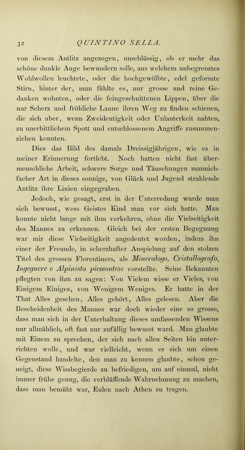 von diesem Antlitz angezogen, nnschlüssig, ob er mehr das schöne dunkle Auge bewundern solle, aus welchem imbegrenztes Wohlwollen leuchtete, oder die hochgewölbte, edel geformte Stirn, hinter der, man fühlte es, nur grosse und reine Ge- danken wohnten, oder die feingeschnittenen Lippen, über die nur Scherz und fröhliche Laune ihren Weg zu finden schienen, die sich aber, wenn Zweideutigkeit oder Unlauterkeit nahten, zu unerbittlichem Spott und entschlossenem Angriffe zusammen- ziehen konnten. Dies das Bild des damals Dreissigjährigen, wie es in meiner Erinnerung fortlebt. Noch liatten nicht fast über- menschliche Arbeit, schwere Soi-ge und Täuschungen mannich- facher Art in dieses sonnige, von Glück und Jugend strahlende Antlitz ihre Linien eingegraben. Jedoch, wie gesagt, erst in der Unterredung wurde man sich bewusst, wess Geistes Kind man vor sich hatte. Man konnte nicht lange mit ihm verkehren, ohne die Vielseitigkeit des Mannes zu erkennen. Gleich bei der ersten Begegnung war mir diese Vielseitigkeit angedeutet worden, indem ihn einer der Freunde, in scherzhafter Anspielung auf den stolzen Titel des grossen Florentiners, als Mineralogo, Cristallografo^ Ingegnere e Älpinista piemontese vorstellte. Seine Bekannten pflegten von ihm zu sagen: Von Vielem wisse er Vieles, von Einigem Einiges, von Wenigem Weniges. Er hatte in der That Alles gesehen. Alles gehört. Alles gelesen. Aber die Bescheidenheit des Mannes war doch wieder eine so grosse, dass man sich in der Unterhaltung dieses umfassenden Wissens nur allmählich, oft fast nur zufällig bewusst ward. Man glaubte mit Einem zu sprechen, der sich nach allen Seiten hin unter- richten wolle, und war vielleicht, wenn es sich um einen Gegenstand handelte, den man zu kennen glaubte, schon ge- neigt, diese Wissbegierde zu befriedigen, um auf einmal, nicht immer frühe genug, die verblüffende Wahrnehmung zu machen, dass man bemüht war, Eulen nach Athen zu tragen.