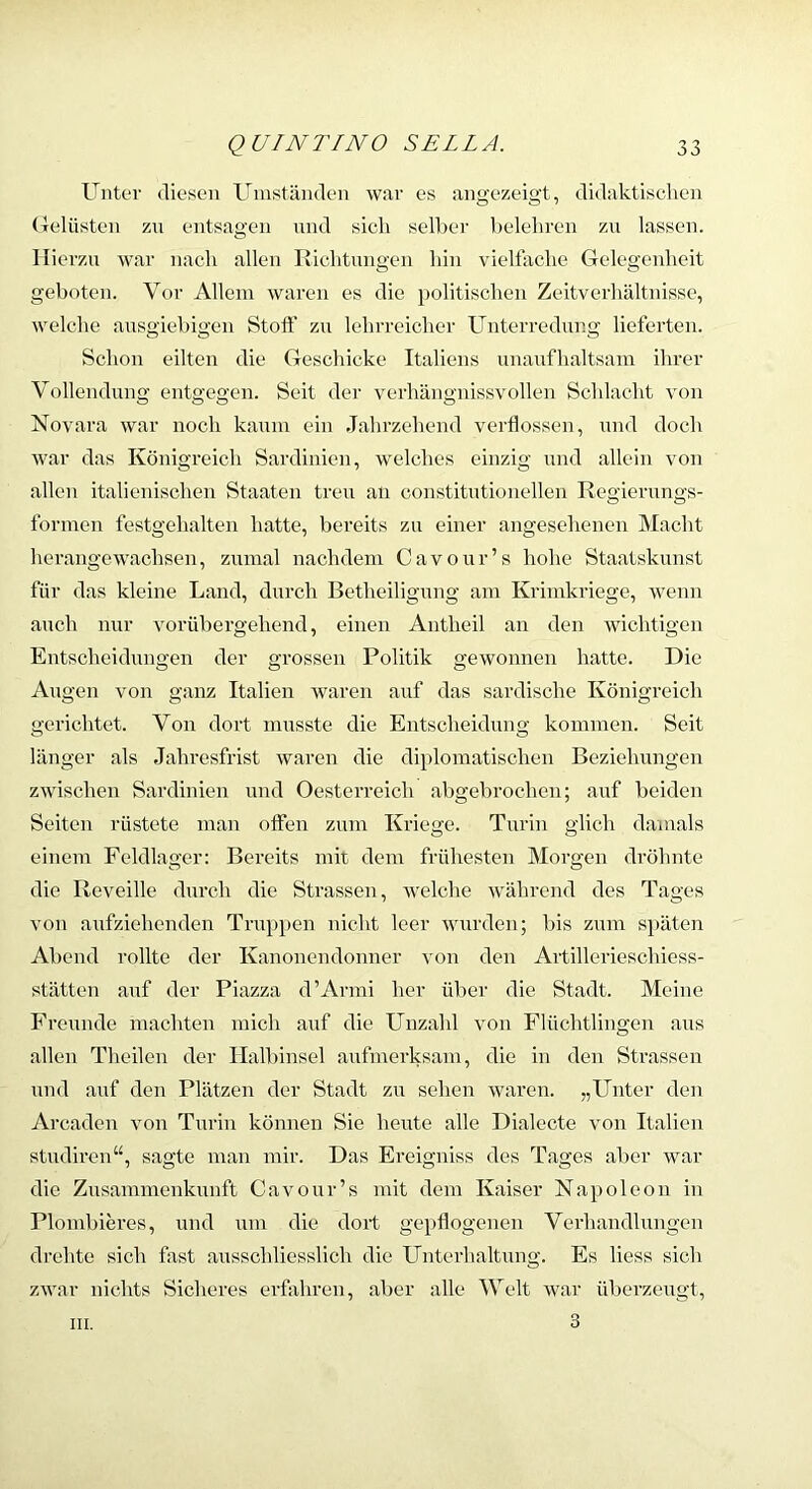 Unter «lieseii Unistiiiulen war es aiigezeigt, didaktischen (Telüsten zu entsag’en und sich sell)er belehren zu lassen. Hierzu war nach allen Richtungen hin vielfache Gelegenheit geboten. Vor Allem waren es die politischen Zeitverhältuisse, welche ausgiebigen Stoft’ zu lehrreicher Unterredung lieferten. Schon eilten die Geschicke Italiens unaufhaltsam ihrer Vollendung entgegen. Seit der verhängnissvollen Schlacht von Novara war noch kaum ein Jahrzehend verflossen, und doch war das Königreich Sardinien, welches einzig und allein von allen italienischen Staaten treu an constitutioneilen Regierungs- formen festgehalten hatte, bereits zu einer angesehenen Macht herangewachsen, zumal nachdem Cavour’s hohe Staatskunst für das kleine Land, durch Betheiligung am Krimkriege, Avenn auch nur vorübergehend, einen Antheil an den wichtigen Entscheidungen der grossen Politik gewonnen hatte. Die Augen von ganz Italien Avaren auf das sardische Königreich gerichtet. Von dort musste die Entscheidung kommen. Seit länger als Jahresfrist Avaren die diplomatischen Bezieluxngen zAvischen Sardinien und Oesterreich abgebrochen; auf beiden Seiten rüstete man offen zum Kriege. Turin glich damals einem Feldlao'er: Bereits mit dem frühesten Moro-en dröhnte O die Reveille durch die Strassen, Avelche Avährend des Tages von axifziehenden Truppen nicht leer Avurden; bis zum späten Abend rollte der Kanonendonner von den Artillerieschiess- stätten auf der Piazza d’Armi her über die Stadt. Meiixe Freunde machten mich auf die Unzahl von Flüchtlingen aus allen Theilcn der Halbinsel aufmerksam, die in den Strassen und auf den Plätzen der Stadt zu sehen Avaren. „Unter den Arcaden Amn Turin können Sie heute alle Dialecte von Italien studiren“, sagte man mir. Das Ereigniss des Tages aber war die Zusammenkunft Ca\Our’s mit dem Kaiser Napoleon in Plombieres, und um die dort gepflogenen Verhandlungen drehte sich fast ausschliesslich die Unterhaltung. Es liess sich zAvar nichts Sicheres erfahren, aber alle Welt Avar überzeugt, 3 III.