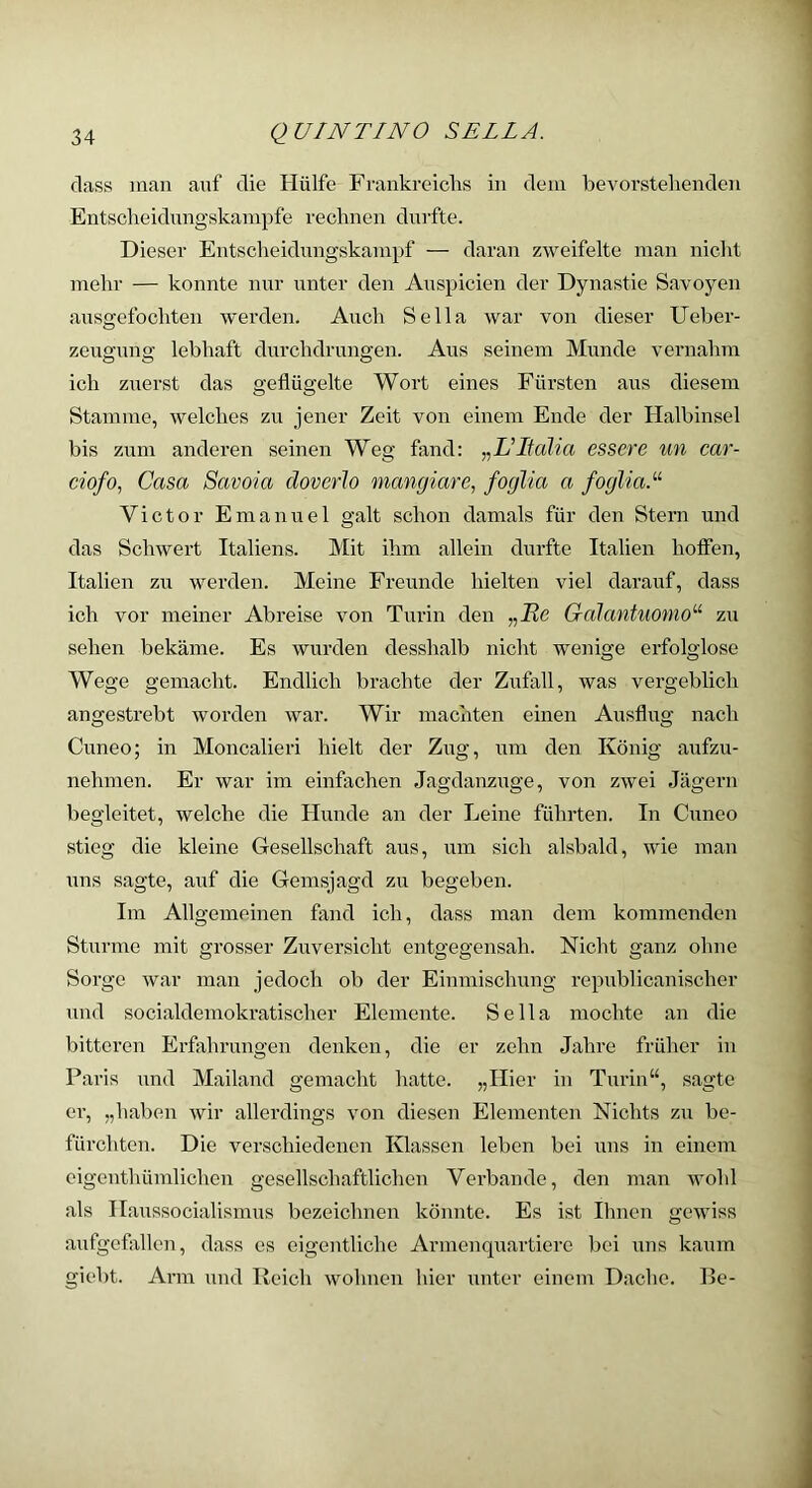 dass man auf die Hülfe Frankreichs in dein bevorstehenden Entscheidungskampfe rechnen durfte. Dieser Entscheidungskampf — daran zweifelte man nicht mehr — konnte nur unter den Auspicien der Dynastie Savoyen ausgefochten werden. Auch Sella war von dieser Ueber- zeugung lebhaft durchdrungen. Aus seinem Munde vernahm ich zuerst das geflügelte Wort eines Fürsten aus diesem Stamme, welches zu jener Zeit von einem Ende der Halbinsel bis zum anderen seinen Weg fand: ^^L’Italia essere un car- ciofo, Casa Savoia doverJo mangiare^ foglia a fogliaA Victor Emanuel galt schon damals für den Stern und das Schwert Italiens. Mit ihm allein durfte Italien hoffen, Italien zu werden. Meine Freunde hielten viel darauf, dass ich vor meiner Abreise von Turin den Gcdantuomo^ zu sehen bekäme. Es wurden desshalb nicht wenige erfolglose Wege gemacht. Endlich brachte der Zufall, was vergeblich angestrebt worden war. Wir machten einen Ausflug nach Cuneo; in Moncalieri hielt der Zug, um den König aufzu- nehmen. Er war im einfachen Jagdanzuge, von zwei Jägern begleitet, welche die Hunde an der Leine führten. In Cuneo stieg die kleine Gesellschaft aus, um sich alsbald, wie man uns sagte, auf die Gemsjagd zu begeben. Im Allgemeinen fand ich, dass man dem kommenden Sturme mit grosser Zuversicht entgegensah. Nicht ganz ohne Sorge war man jedoch ob der Einmisclmng republicanischer und socialdemokratischer Elemente. Sella mochte an die bitteren Erfahrungen denken, die er zehn Jahre früher in Paris und Mailand gemacht hatte. „Hier in Turin“, sagte er, „haben wir allerdings von diesen Elementen Nichts zu be- fürchten. Die verschiedenen Klassen leben bei uns in einem eigenthümlichcn gesellschaftlichen Verbände, den man wohl als Haussocialismus bezeichnen könnte. Es ist Ihnen gewiss aufgeflxllen, dass es eigentliche Armenquartiere bei uns kaum giebt. Arm und Reich wohnen hier unter einem Dache. Be-