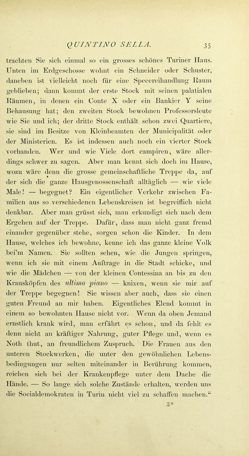 tnichten Sie sich eiimuil so ein grosses schönes Turiner ILxus. Unten ini Erdgeschosse wolint ein Schneider oder Schuster, daneben ist vielleicht noch für eine Specereihandlung Kaum geblieben; dann kommt der erste Stock mit seinen palatialen Räumen, in denen ein Conte X oder ein Bankier Y seine Behausung hat; den zweiten Stock bewohnen Professorsleute wie Sie und ich; der dritte Stock enthält schon zwei Quartiere, sie sind im Besitze von Kleinbeamten der Municipalität oder der Ministerien. Es ist indessen auch noch ein vierter Stock vorhanden. Wer und wie Viele dort cani})iren, wäre aller- dings schwer zu sagen. Aber man kennt sich doch im Hause, wozu wäre denn die grosse gemeinschaftliche Treppe da, auf der sich die ganze Hausgenossenschaft alltäglich — wie viele Male! — begegnet? Ein eigentlicher Verkehr zwischen Fa- milien aus so verschiedenen Lebenskreisen ist begreiflich nicht denkbar. Aber man grüsst sich, man erkundigt sich nach dem Ergehen auf der Treppe. Dafür, dass man nicht ganz fremd einander gegenüber stehe, sorgen schon die Kinder. In dem Hause, welches ich bewohne, kenne ich das ganze kleine Volk bei’m Namen. Sie sollten sehen, wie die .Jungen springen, wenn ich sie mit einem Axxftrage in die Stadt schicke, xxnd wie die Mädcheix — von der kleineix Contessina an bis zxx den Krausköpfen des iilttmo piano — knixen, wenn sie nxir axxf der Treppe begegxxen! Sie wissen aber auch, dass sie eineix guten Freund an mir haben. Eigentliches Elend kommt in eineixx so bewohnten Haxxse nicht vor. Wenn da oben Jemand ernstlich krank wird, man erfährt es schon, und da fehlt es denn nicht an kräftiger Nahrung, gxxter Pflege xxnd, wenn es Noth timt, an frexxndlichenx Zuspruch. Die Fraxxeu aus den untei-en Stockwerken, die unter den gewöhnlichen Lebens- bedingungen ixur selten miteinander in Berühnxng kommen, reichen sich bei der Krankenpflege xxnter dem Dache die Hände. — So lange sich solche Zustände erhalten, werden uns die Socialdemokraten in Turin nicht viel zu schäften machen.“