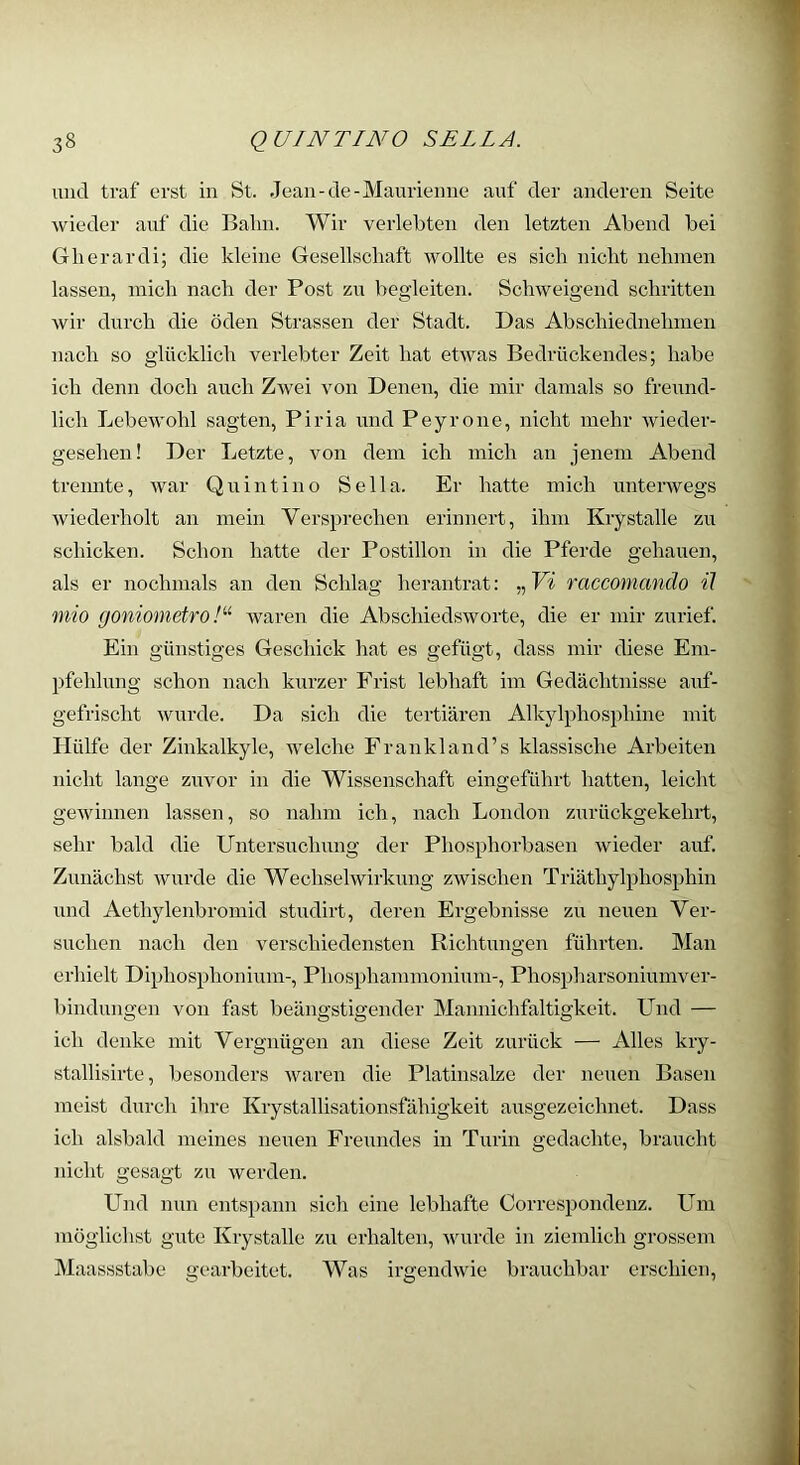 und traf erst in St. Jean-de-Manriemie auf der anderen Seite wieder auf die Bahn. Wir verlebten den letzten Abend bei Glierardi; die kleine Gesellschaft wollte es sich nicht nehmen lassen, mich nach der Post zu begleiten. Schweigend schritten wir durch die öden Strassen der Stadt. Das Abschiediiehmen nach so glücklich verlebter Zeit hat etwas Bedrückendes; habe ich denn doch auch Zwei von Denen, die mir damals so freund- lich Lebewohl sagten, Piria und Peyrone, nicht mehr wieder- gesehen! Der Letzte, von dem ich mich an jenem Abend trennte, war Qu int in o Sella. Er hatte mich unterwegs wiederholt an mein Versprechen erinnert, ihm Kiystalle zu schicken. Schon hatte der Postillon in die Pferde gehauen, als er nochmals an den Schlag herantrat: „ Yi raccomando il mio goniometro !'•'• waren die Abschiedsworte, die er mir zurief. Ein günstiges Geschick hat es gefügt, dass mir diese Em- pfehlung schon nach kurzer Frist lebhaft im Gedächtnisse auf- gefrischt wurde. Da sich die tertiären Alkylphosphine mit Hülfe der Zinkalkyle, welche Frankland’s klassische Arbeiten nicht lange zuvor in die Wissenschaft eingeführt hatten, leicht gewinnen lassen, so nahm ich, nach London zurückgekehrt, sehr bald die Untersuchung der Phosphorbasen wieder auf. Ziniächst wurde die Wechselwirkung zwischen Triäthylphosphin und Aethylenbromid studirt, deren Ergebnisse zu neuen Ver- suchen nach den verschiedensten Richtungen führten. Man erhielt Diphosphonium-, Phosphammonium-, Phospharsoniumver- bindungen von fast beängstigender Mannichfaltigkeit. Lbid — ich denke mit Vergnügen an diese Zeit zurück — Alles kry- stallisirte, besonders waren die Platinsalze der neuen Basen meist durch ihre Krystallisationsfähigkeit ausgezeichnet. Dass ich alsbald meines neuen Freundes in Turin gedachte, braucht nicht gesagt zu werden. Und nun entspann sich eine lebhafte Correspondenz. Um möglichst gute Krystalle zu erhalten, wurde in ziemlich grossem Maassstabe a'earbeitet. Was irgendwie brauchbar erschien.