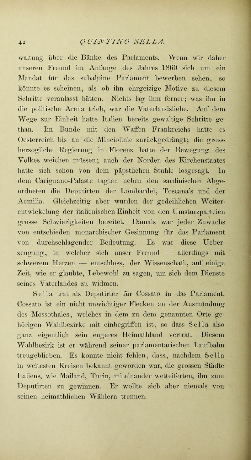 waltung über die Bänke des Parlaments. Wenn wir daher t;nseren Frennd ini Anfänge des Jahres 1860 sich um ein Mandat für das subal})ine Parlament bewerben sehen, so könnte es scheinen, als ob ihn ehrgeizige Motive zu diesem Schritte veranlasst hätten. Nichts lag ihm ferner; was ihn in die politische Arena trieb, war die Vaterlandsliebe. Auf dem Wege zur Einheit hatte Italien bereits gewaltige Schritte ge- than. Im Bunde mit den Walfen Frankreichs hatte es Oesterreich bis an die Minciolinie zurückgedrängt; die gross- herzogliche Regierung in Florenz hatte der Bewegung des Volkes weichen müssen; auch der Norden des Kirchenstaates hatte sich schon von dem päpstlichen Stuhle losgesagt. In dem Carignano-Palaste tagten neben den sardinischen Abge- ordneten die Deputirten der Lombardei, Toscana’s und der Aemilia. Gleichzeitig aber wurden der gedeihlichen Weiter- entwickelung der italienischen Einheit von den Umsturzparteien grosse Schwierigkeiten bereitet. Damals war jeder Zuwachs von entschieden monarchischer Gesinnung für das Parlament von durchschlagender Bedentnng. Es war diese Ueber- zeugung, in welcher sich unser Freund — allerdings mit schwerem Herzen — entschloss, der Wissenschaft, auf einige Zeit, wie er glaubte, Lebewohl zu sagen, um sich dem Dienste seines Vaterlandes zu widmen. Sella trat als Deputirter für Cossato in das Parlament. Cossato ist ein nicht unwichtiger Flecken an der Ausmündung des Mossothales, welches in dem zu dem genannten Orte ge- hörigen Wahlbezirke mit einbegriffen ist, so dass Sella also ganz eigentlich sein engeres Heimathland vertrat. Diesem Wahlbezirk ist er während seiner parlamentarischen Laufbahn treugeblieben. Es konnte nicht fehlen, dass, nachdem Sella in weitesten Kreisen bekannt geworden war, die grossen Städte Italiens, wie Mailand, Turin, miteinander wetteiferten, ihn zum Deputirten zu gewinnen. Er wollte sich aber niemals von seinen heimathlichen Wählern trennen.