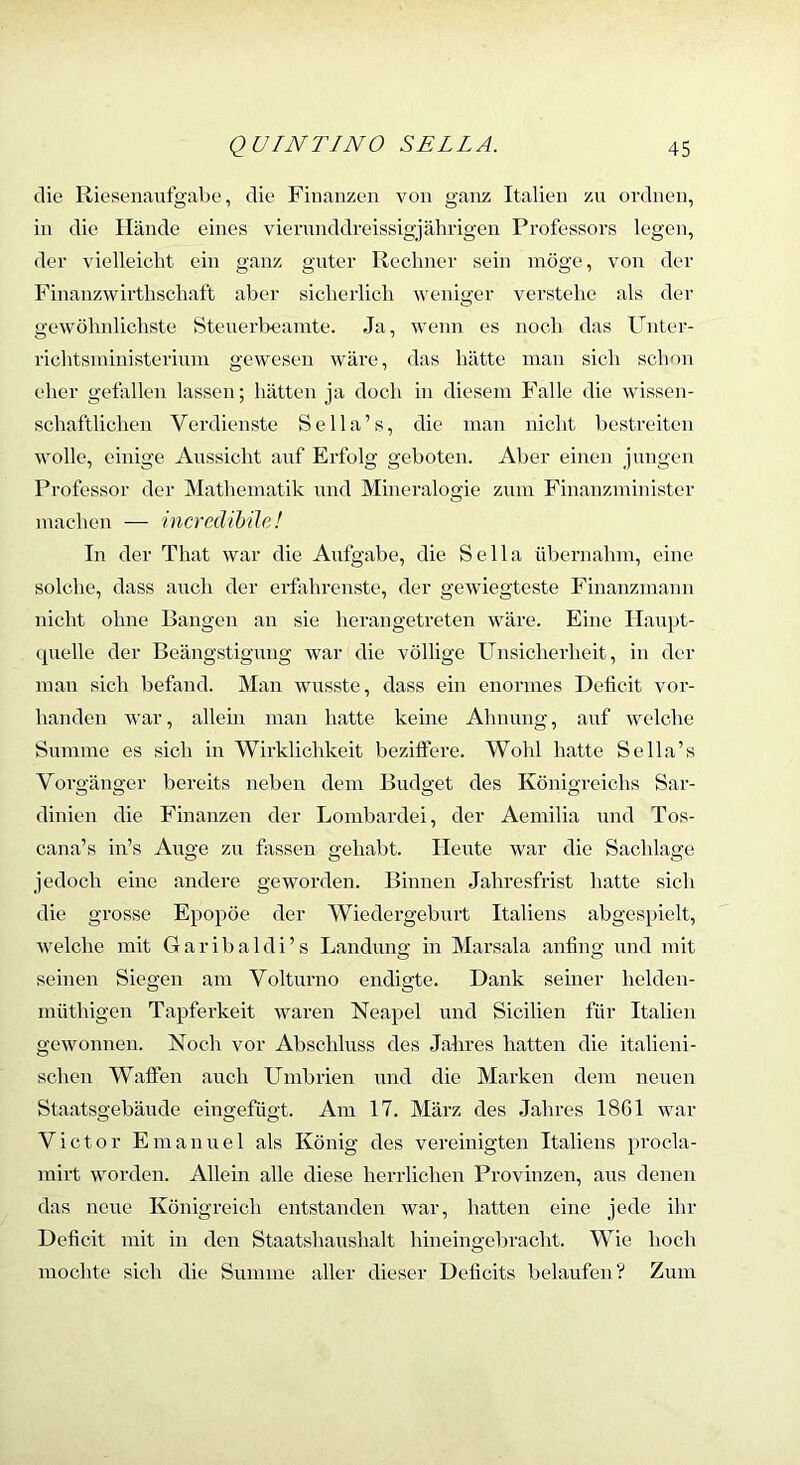 die Riosenaufgaljo, die Finanzen von ganz Italien zu ordnen, in die Hände eines vienuiddreissigjährigen Professors legen, der vielleicht ein ganz guter Rechner sein möge, von der Finanzwirthschaft aber sicherlich weniger verstehe als der gewöhnlichste Steuerlxaunte. Ja, wenn es noch das Unter- richtsministerium gewesen wäre, das hätte man sich schon eher gefallen lassen; hätten ja doch in diesem Falle die wissen- schaftlichen Verdienste Sella’s, die man nicht bestreiten wolle, einige Aussicht auf Erfolg geboten. Aber einen jungen Professor der Mathematik und Mineralogie zum Finanzminister machen — incredihüe! In der That war die Aufgabe, die Sella übernahm, eine solche, dass auch der erfahrenste, der gewiegteste Finanzmann nicht ohne Bangen an sie herangetreten wäre. Eine Hairpt- (juelle der Beängstigung war die völlige Unsicherheit, in der man sich befand. Man wusste, dass ein enormes Deficit vor- handen Avar, allein man hatte keine Ahnung, auf welche Summe es sich in Wirklichkeit beziffere. Wohl hatte Sella’s Vorgänger bereits neben dem Budget des Königreichs Sar- dinien die Finanzen der Lombardei, der Aemilia und Tos- cana’s in’s Auge zu fassen gehabt. Heute war die Sachlage jedoch eine andere geworden. Binnen Jahresfrist hatte sich die grosse Epopöe der Wiedergeburt Italiens abgespielt, Avelche mit Garibaldi’s Landung in Marsala anfing und mit seinen Siegen am Volturno endigte. Dank seiner helden- müthigen Tapferkeit waren Neapel und Sicilien für Italien gewonnen. Noch vor Abschluss des Jahres hatten die italieni- schen Waffen auch Umbrien und die Marken dem neuen Staatsgebäude eingefügt. Am 17. März des Jahres 18G1 war Victor Emanuel als König des vereinigten Italiens procla- mirt worden. Allein alle diese herrlichen Provinzen, aus denen das neue Königreich entstanden Avar, hatten eine jede ihr Deficit mit in den Staatshaushalt hineingebracht. Wie hoch mochte sich die Summe aller dieser Deficits belaufen? Zum