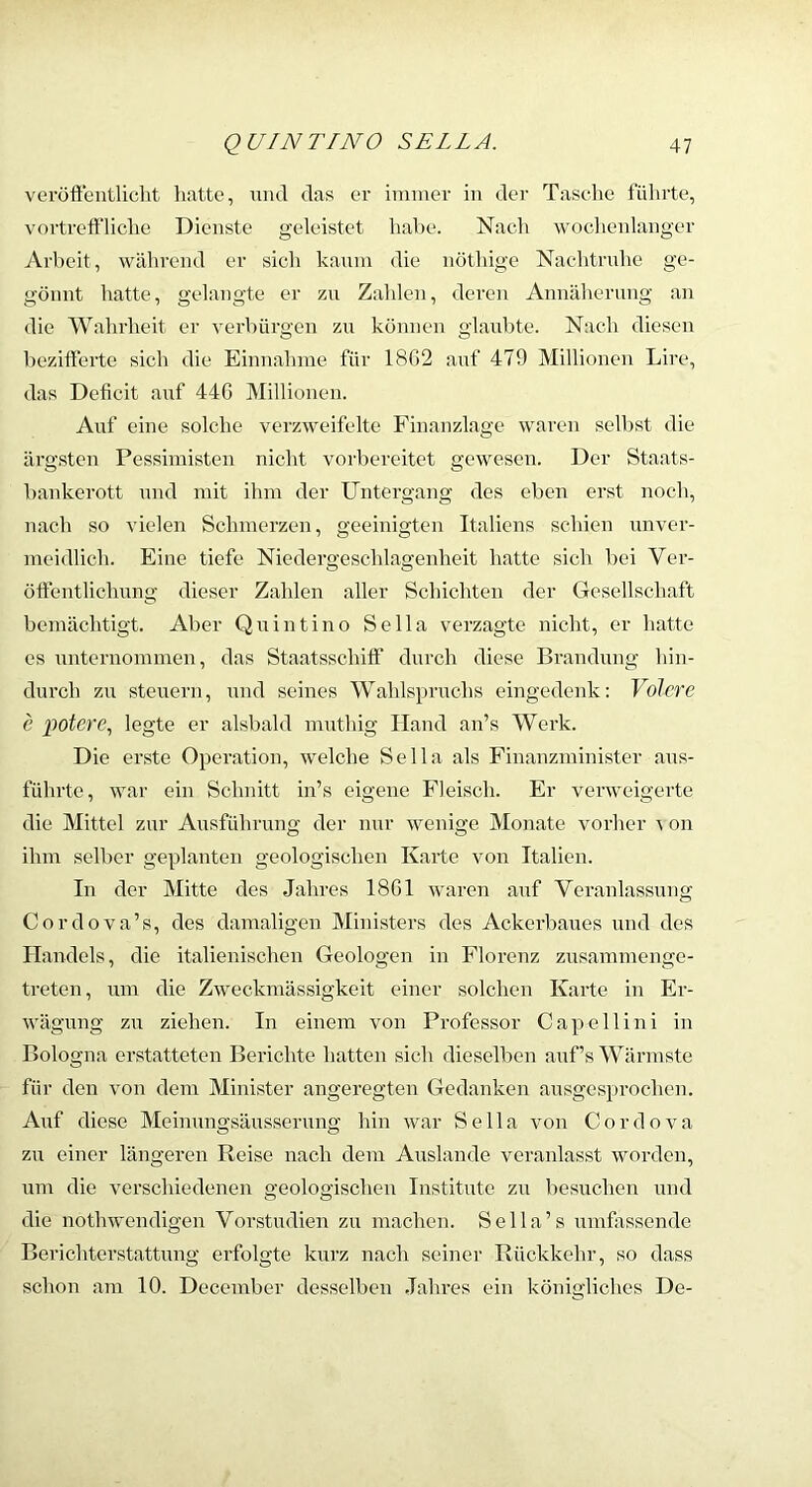 voröffentliclit liatte, und das er immer in der Tasche führte, vortreft’liche Dienste geleistet habe. Nach woclienlanger Arbeit, wälirend er sich kaum die nöthige Nachtridie ge- gönnt hatte, gelangte er zn Zahlen, deren Annähernng an die Wahrheit er verbürgen zn können glaubte. Nach diesen hezitlerte sich die Einnahme für 18G2 auf 479 Millionen Lire, das Deficit auf 446 Millionen. Auf eine solche verzweifelte Finanzlage waren seihst die ärgsten Pessimisten nicht vorbereitet gewesen. Der Staats- hankerott und mit ihm der Untergang des eben ei’st noch, nach so vielen Schmerzen, geeinigten Italiens schien unver- meidlich. Eine tiefe Niedergeschlagenheit hatte sich bei Ver- öftentlichnng dieser Zahlen aller Schichten der Gesellschaft bemächtigt. Aber Qnintino Sella verzagte nicht, er hatte es unternommen, das Staatsschifl’ durch diese Brandung hin- durch zn Stenern, und seines Wahlsprnchs eingedenk: Volcre e poterc., legte er alsbald mnthig Hand an’s Werk. Die erste Operation, welche Sella als Finanzminister ans- führte, war ein Schnitt in’s eigene Fleisch. Er verweigerte die Mittel zur Ausführung der nur wenige Monate vorher ^ on ihm selber geplanten geologischen Karte von Italien. In der Mitte des Jahres 1861 waren auf Veranlassung Cordova’s, des damaligen Ministers des Ackerbaues und des Handels, die italienischen Geologen in Florenz znsammenge- treten, um die Zweckmässigkeit einer solchen Karte in Er- wägung zn ziehen. In einem von Professor Capellini in Bologna erstatteten Berichte hatten sich dieselben auf’s Wärmste für den von dem Minister angeregten Gedanken ausgesprochen. Auf diese Meinungsäusserung hin war Sella von Cordova zn einer längeren Reise nach dem Anslande veranlasst worden, um die verschiedenen geologischen Institute zn besuchen und die nothwendigen Vorstudien zn machen. Sella’s vimfassende Berichterstattung erfolgte kurz nach seiner Rückkehr, so dass schon am 10. December desselben Jahres ein königliches De-