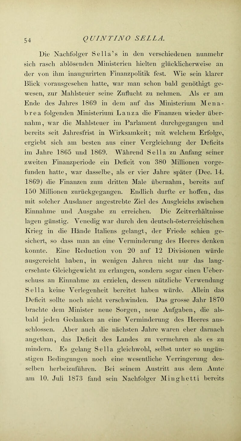 Die Naclifülger Sella’s in den verscliiedenen nnnnielir sich rasch ablösenden Ministerien hielten glücklicherweise an der von ihm inangnrirten Finanzpolitik fest. Wie sein klarer Blick voransgesehen hatte, war man schon bald genöthigt ge- wesen, zur Mahlsteuer seine Znflucht zu nehmen. Als er am Ende des Jahres 1869 in dem auf das Ministerium Mena- brea folgenden Ministerium Lanza die Finanzen wieder über- nahm, war die Mahlsteuer im Parlament durchgegangen und bereits seit Jahresfrist in Wirksamkeit; mit welchem Erfolge, ergiebt sich am besten aus einer Vergleichung der Deficits im Jahre 1865 und 1869. Während Sella zu Anfang seiner zweiten Finanzperiode ein Deficit von 380 Millionen vorge- funden hatte, war dasselbe, als er vier Jahre später (Dec. 14. 1869) die Finanzen zum dritten Male übernahm, bereits auf 150 Millionen zurückgegangen. Endlich durfte er hoffen, das mit solcher Ansdauer angestrebte Ziel des Ausgleichs zwischen Einnahme und Ausgabe zu erreichen. Die Zeitverhältnisse lagen günstig. Venedig war durch den deutsch-österreichischen Krieg in die Plände Italiens gelangt, der Friede schien ge- sichert, so dass man an eine Verminderung des Heeres denken konnte. Eine Reduction von 20 anf 12 Divisionen würde ausgereicht haben, in wenigen Jahren nicht nur das lang- ersehnte Gleichgewicht zu erlangen, sondern sogar einen Ueber- schuss an Einnahme zu erzielen, dessen nützliche Verwendung Sella keine Verlegenheit bereitet haben würde. Allein das Deficit sollte noch nicht verschwinden. Das grosse Jahr 1870 brachte dem Minister neue Sorgen, neue Aufgaben, die als- bald jeden Gedanken an eine Verminderung des Heeres aus- schlossen. Aber auch die nächsten Jahre waren eher darnach angethan, das Deficit des Landes zu vermehren als es zu mindern. Es gelang Sella gleichwohl, selbst unter so ungün- stigen Bedingungen noch eine wesentliche Verringerung des- sell)eu herbeizuführen. Bei seinem Austritt aus dem Amte am 10. Juli 1873 fand sein Nachfolger IMinghetti bereits