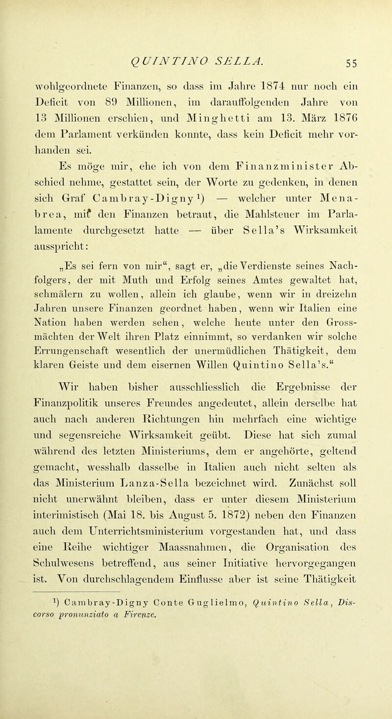 wohlgeordnete* Finanzen, so dass ini Jahre 1874 nnr noeh ein Deficit von 89 Millionen, iin darauffolgenden Jahre von 13 Millionen erschien, nnd Minghetti am 13. März 1876 dem Parlament verkünden konnte, dass kein Deficit mehr vor- handen sei. Es möge mir, ehe ich von dem F i n a n z m i n i s t e r Ab- schied nehme, gestattet sein, der Worte zn gedenken, in denen sich Graf Cambray-Digny — welcher nnter Mena- brea, mif den Finanzen betrant, die Mahlstener im Parla- lamente durchgesetzt hatte — über Sella’s Wirksamkeit ausspricht: „Es sei fern von mir“, sagt er, „die Verdienste seines Nach- folgers, der mit Muth und Erfolg seines Amtes gewaltet hat, schmälern zu wollen, allein ich glaube, wenn wir in dreizehn Jahren unsere Finanzen geordnet haben, wenn wir Italien eine Nation haben werden sehen, welche heute unter den Gross- mächten der Welt ihren Platz einnimmt, so verdanken wir solche Errungenschaft wesentlich der unermüdlichen Thätigkeit, dem klaren Geiste und dem eisernen Willen Quintino Sella’s.“ Wir haben bisher ausschliesslich die Ergebnisse der Finanzpolitik unseres Freundes angedeutet, allein derselbe hat auch nach anderen Richtungen hin mehrfach eine wichtige und segensreiche Wirksamkeit geübt. Diese hat sich zumal während des letzten Ministeriums, dem er angehörte, geltend gemacht, wesshalb dasselbe in Italien auch nicht selten als das Ministerium Lanza-Sella bezeichnet wird. Zunächst soll nicht unerwähnt bleiben, dass er nnter diesem Ministerium interimistisch (Mai 18. bis August 5. 1872) neben den Finanzen auch dem FTnterrichtsministerium vorgestanden hat, und dass eine Reihe wichtiger Maassnahnien, die Organisation des Schulwesens betreffend, aus seiner Initiative hervorgegangen ist. Von durchschlagendem Einflüsse aber ist seine Thätigkeit 1) Cambray-Diguy Conte Guglielmo, Q;uinfino Bella, Dis- corso pronumiato a Firenze.