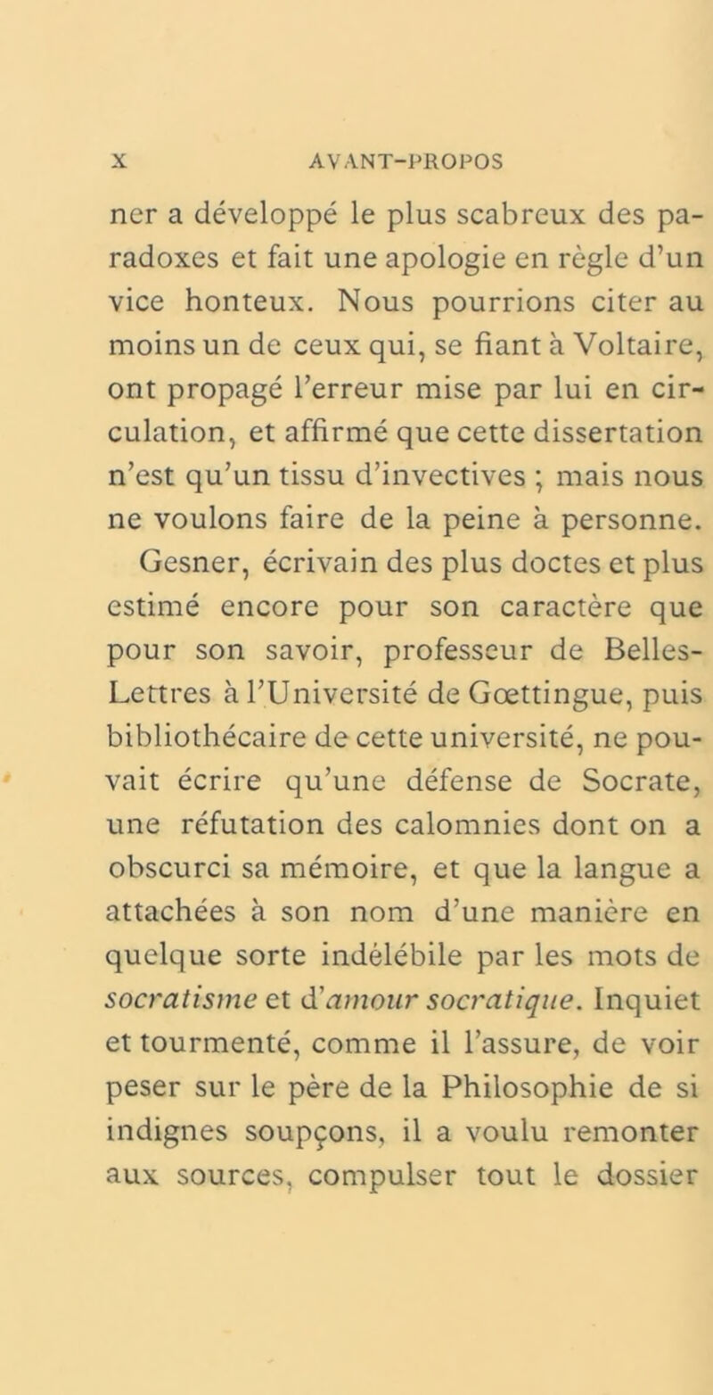 ner a developpe le plus scabreux des pa- radoxes et fait une apologie en regie d’un vice honteux. Nous pourrions citer au moins un de ceux qui, se fiant a Voltaire, ont propage 1’erreur mise par lui en cir- culation, et affirme que cette dissertation n’est qu’un tissu d’invectives ; mais nous ne voulons faire de la peine a personne. Gesner, ecrivain des plus doctes et plus estime encore pour son caractere que pour son savoir, professeur de Belles- Lettres a TUniversite de Goettingue, puis bibliothecaire de cette universite, ne pou- vait ecrire qu’une defense de Socrate, une refutation des calomnies dont on a obscurci sa memoire, et que la langue a attachees a son nora d’une maniere en quelque sorte indelebile par les mots de socratisme et d'amour socratique. Inquiet et tourmente, comme il 1’assure, de voir peser sur le pere de la Philosophie de si indignes soup9ons, il a voulu remonter aux sources, compulser tout le dossier