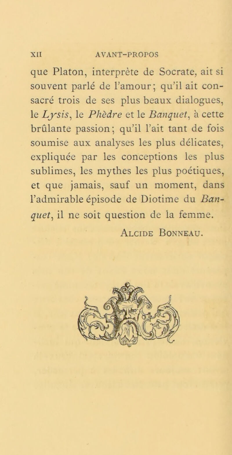 que Platon, interprete de Socrate, ait si souvent parle de 1’amour; qu’il ait con- sacre trois de ses plus beaux dialogues, le Lysis, le Phedre et le Banquet, a cette brulante passion; qu’il l’ait tant de fois soumise aux analyses les plus delicates, expliquee par les conceptions les plus sublimes, les mythes les plus poetiques, et que jamais, sauf un moment, dans l’admirable episode de Diotime du Ban- quet, il ne soit question de la femme. Alcide Bonneau.