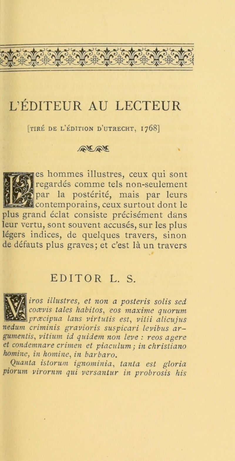 UEDITEUR AU LECTEUR [TIRE DE l’eDITION D’UTRECHT, 1768] es hommes illustres, ceux qui sont regardes comme tels non-seulement par la posterite, mais par leurs contemporains, ceux surtout dont le plus grand eclat consiste precisement dans leur vertu, sont souvent accuses, sur les plus legers indices, de quelques travers, sinon de defauts plus graves; et c’est la un travers EDITOR L. S. iros illustres, et non a posteris solis sed coaevis tales habitos, eos maxime quorum praecipua laus virtutis est, vitii alicujus nedum criminis gravioris suspicari levibus ar- gumentis, vitium id quidem non leve : reos agere et condemnare crimen et piaculum; in Christiano homine, in homine, in barbaro. Quanta istorum ignominia, tanta est gloria piorum virornm qui versantur in probrosis his