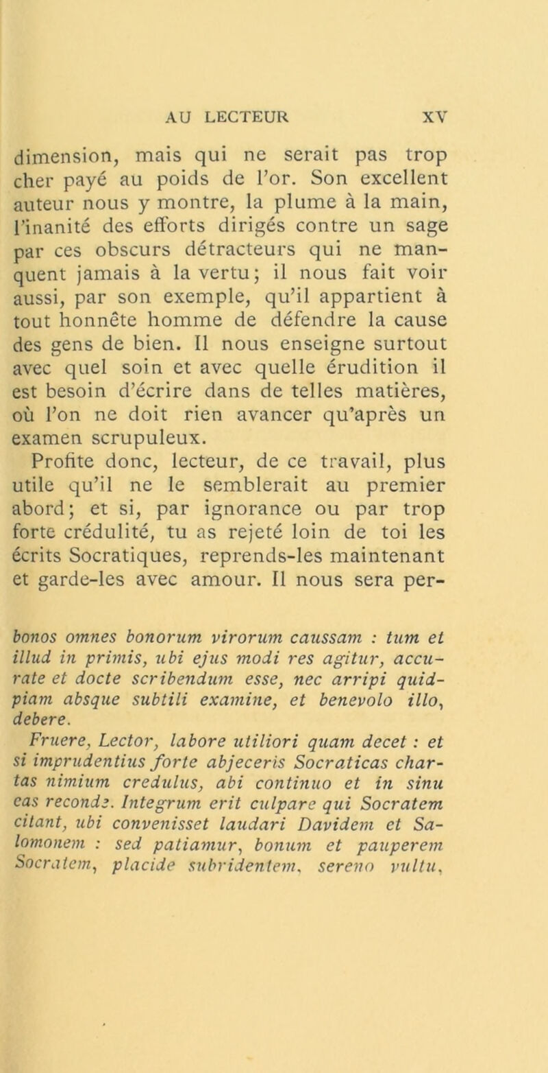 dimension, mais qui ne serait pas trop cher paye au poids de For. Son excellent auteur nous y montre, la plume a la main, 1’inanite des efforts diriges contre un sage par ces obscurs detracteurs qui ne man- quent jamais a lavertu; il nous fait voir aussi, par son exemple, qu’il appartient a tout honnete homme de defendre la cause des gens de bien. II nous enseigne surtout avec quel soin et avec quelle erudition il est besoin d’ecrire dans de telles matieres, ou l’on ne doit rien avancer qu’apres un examen scrupuleux. Profite donc, lecteur, de ce travail, plus utile qu’il ne le semblerait au premier abord; et si, par ignorance ou par trop forte credulite, tu as rejetd loin de toi les ecrits Socratiques, reprends-les maintenant et garde-les avec amour. Il nous sera per- bonos omnes bonorum virorum caussam : tum et illud, in primis, ubi ejus modi res agitur, accu- rate et docte scribendum esse, nec arripi quid- piam absque subtili examine, et benevolo illo, debere. Fruere, Lector, labore utiliori quam decet : et si imprudentius forte abjeceris Socraticas char- tas nimium credulus, abi continuo et in sinu eas reconde. Integrum erit culpare qui Socratem citant, tibi convenisset laudari Davidem et Sa- lomonem : sed patiamur, bonum et pauperem Socratem., placide subridentem, sereno vultu,