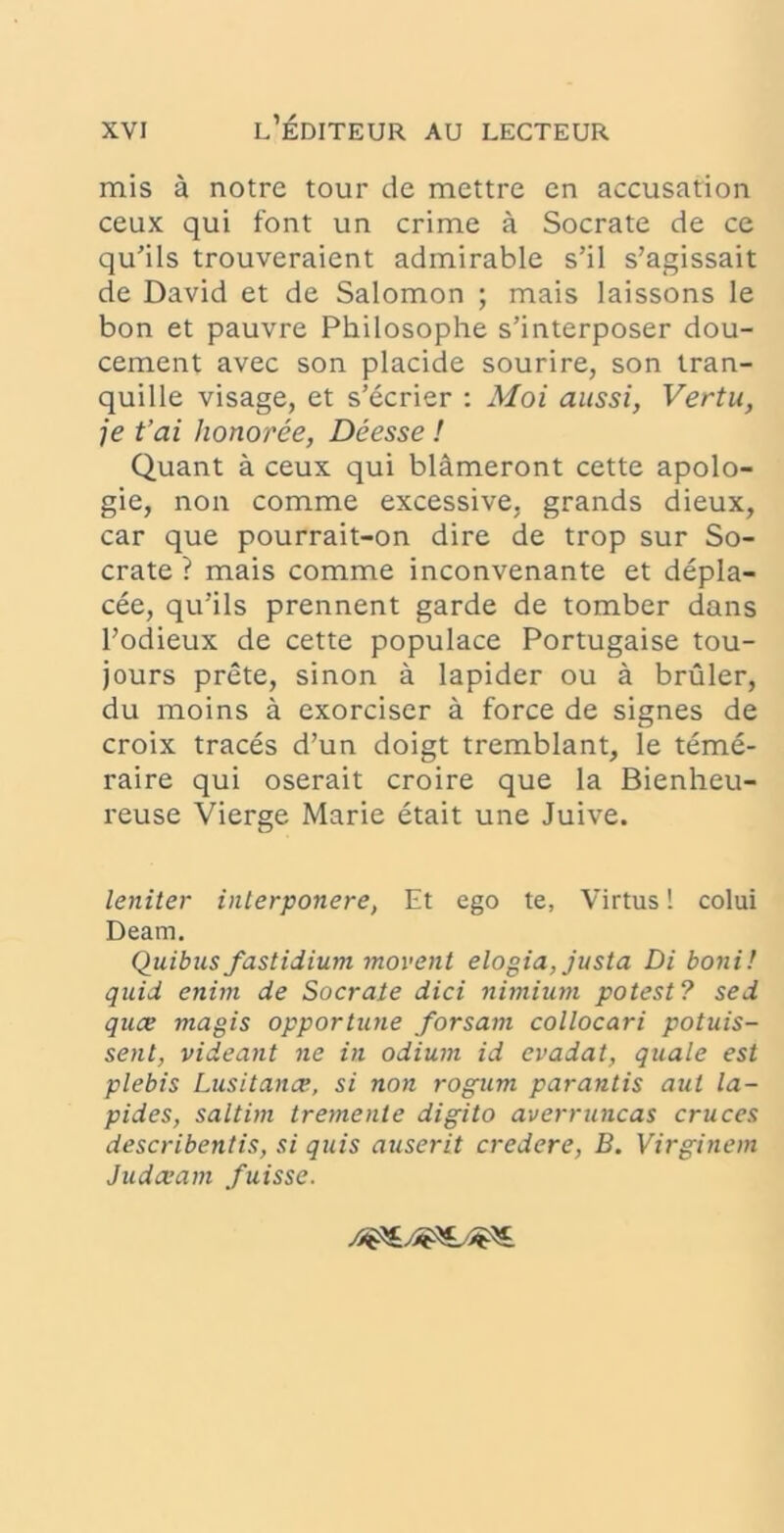 mis a notre tour de mettre en accusation ceux qui font un crime a Socrate de ce qu'ils trouveraient admirable s’il s’agissait de David et de Salomon ; mais laissons le bon et pauvre Philosophe s’interposer dou- cement avec son placide sourire, son tran- quille visage, et s’ecrier : Moi aussi, Vertu, je t’ai honoree, Deesse ! Quant a ceux qui blameront cette apolo- gie, non comme excessive, grands dieux, car que pourrait-on dire de trop sur So- crate ? mais comme inconvenante et depla- cee, qirils prennent garde de tomber dans Todieux de cette populace Portugaise tou- jours prete, sinon a lapider ou a bruler, du moins a exorciser a force de signes de croix traces d’un doigt tremblant, le teme- raire qui oserait croire que la Bienheu- reuse Vierge Marie etait une Juive. leniter interponere, Et ego te, Virtus! colui Deam, Quibus fastidium movent elogia, justa Di boni! quid enim de Socrate dici nimium potest? sed quce magis opportune forsatn collocari potuis- sent, videant ne in odium id evadat, quale est plebis Lusitanae, si non rogum parantis aut la- pides, saltim tremente digito averruncas cruces describentis, si quis auserit credere, B. Virginem Judaeam fuisse.