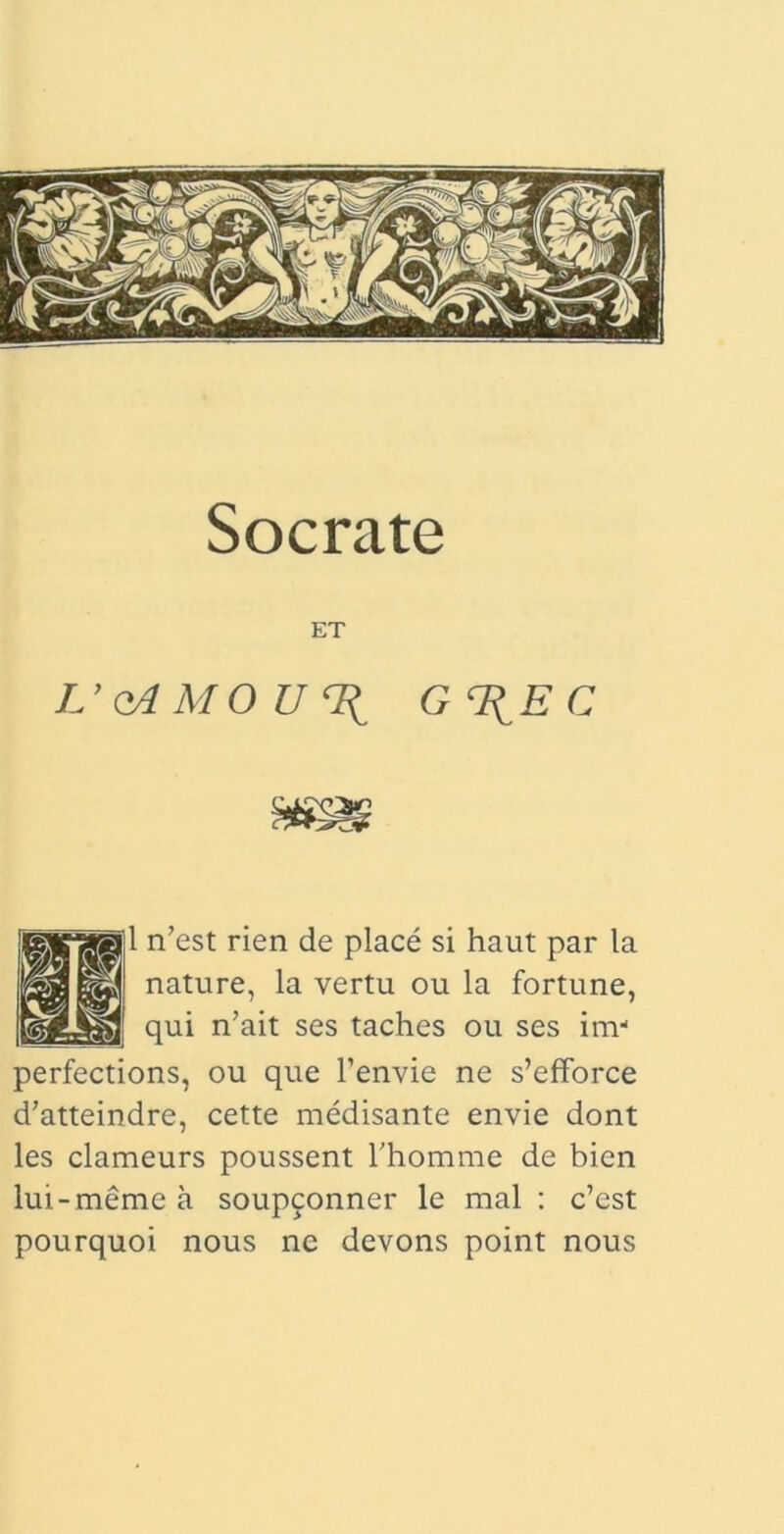 ET L’qAMOU% g%ec 1 n’est rien de place si haut par la nature, la vertu ou la fortune, qui n’ait ses taches ou ses inv perfections, ou que 1’envie ne s’efforce d’atteindre, cette medisante envie dont les clameurs poussent 1’homme de bien lui-meme a soupconner le mal : c’est pourquoi nous nc devons point nous