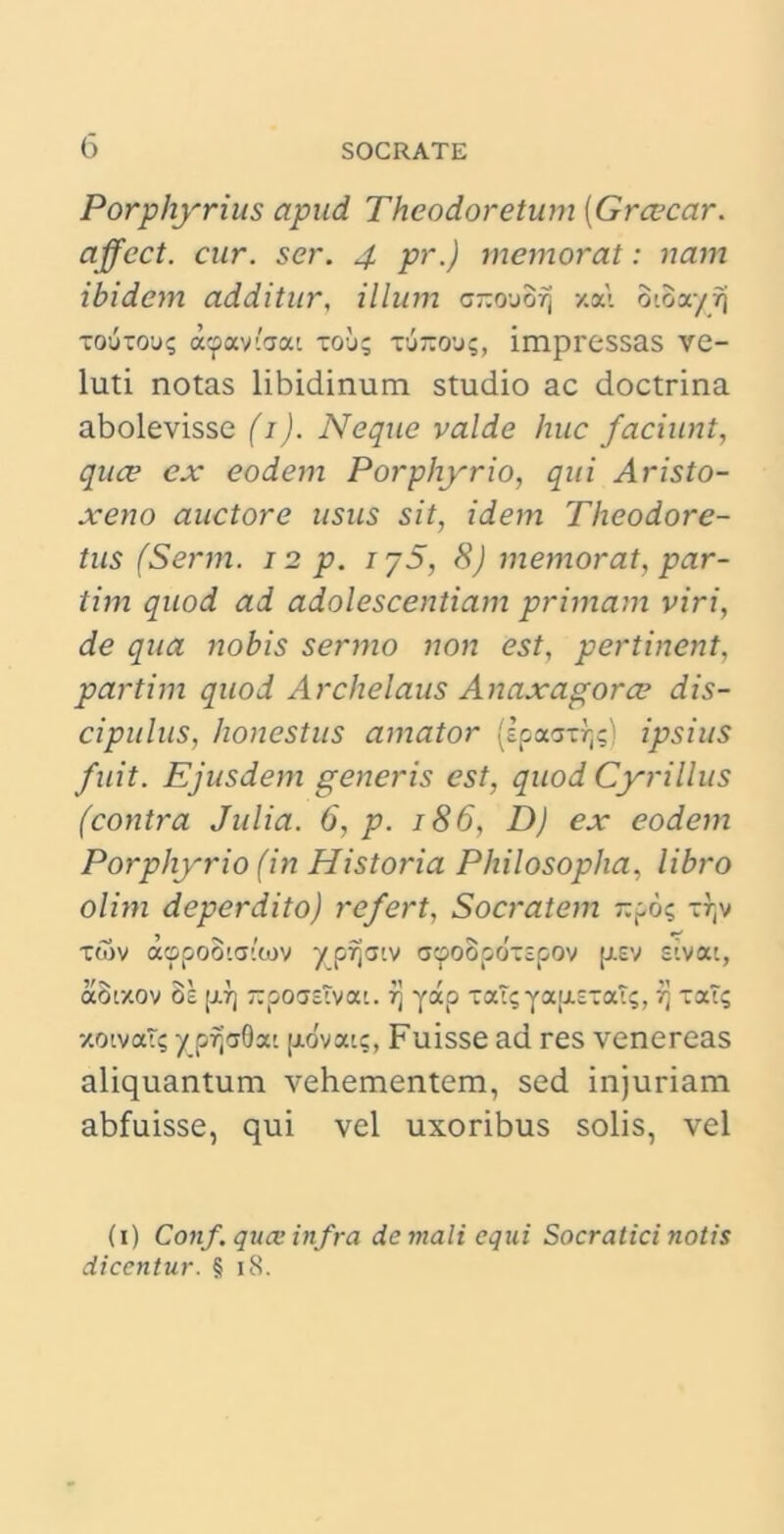 Porphyrius apud Theodoretum [Graecar, affect. cur. ser. 4 pr.) memorat: nam ibidem additur, illum c-ojo^ xat oioayrj xouxou? a^aviaat xou; xurcous, impressas ve- luti notas libidinum studio ac doctrina abolevisse (1). Neque valde huc faciunt, quce ex eodem Porphyrio, qui Aristo- xeno auctore usus sit, idem Theodore- tus (Serm. 12 p. iy5, 8) memorat, par- tim quod ad adolescendam primam viri, de qua nobis sermo non est, pertinent, partim quod Archelaus Anaxagorae dis- cipulus, honestus amator (spaax7]$) ipsius fuit. Ejusdem generis est, quod Cyrillus (contra Julia. 6, p. 186, D) ex eodem Porphyrio (in Historia Philosopha, libro olim deperdito) refert, Socratem -po; xr(v twv aopootatwv yp7jatv acpoSpdxspov p.sv sivac, aoizov os p.rj -poasTvat. t\ yap xaT;Ya[j.sxaT;, vj xat? •/.oivat; y prjaQat fj-ovat?. Fuisse ad res venereas aliquantum vehementem, sed injuriam abfuisse, qui vel uxoribus solis, vel (1) Conf. quae in fra de mali equi Socratici notis dicentur. § 18.