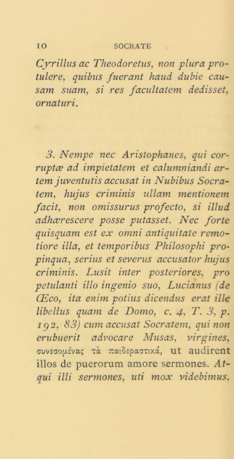 Cyrillus ac Theodoretus, non plura pro- tulere, quibus fuerant haud dubie cau- sam suam, si res facultatem dedisset, ornaturi. 3. Nempe nec Aristophanes, qui cor- ruptce ad impietatem et calumniandi ar- tem juventutis accusat in Nubibus Socra- tem. hujus criminis ullam mentionem facit, non omissurus profecto, si illud adhaerescere posse putasset. Nec forte quisquam est ex omni antiquitate remo- tiore illa, et temporibus Philosophi pro- pinqua., serius et severus accusator hujus criminis. Lusit inter posteriores, pro petulanti illo ingenio suo, Lucianus (de CEco, ita enim potius dicendus erat ille libellus quam de Domo, c. 4, T. 3, p. ig 2, 83) cum accusat Socratem, qui non erubuerit advocare Musas, virgines, cuvsaojjiva; ia -aiBepaama, ut audirent illos de puerorum amore sermones. At- qui illi sermones, uti mox videbimus.