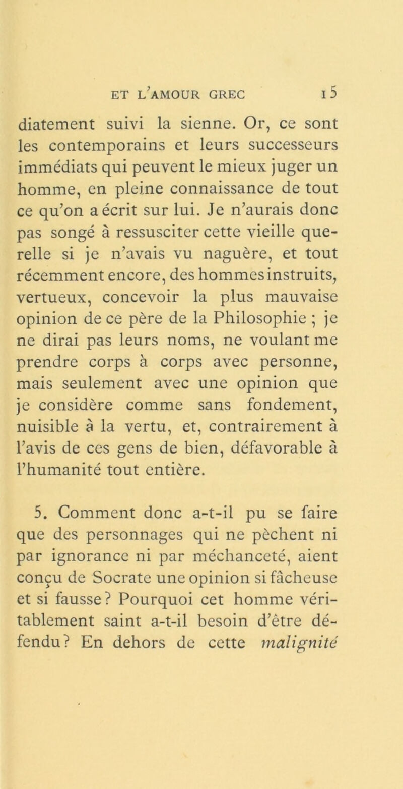 diatement suivi la sienne. Or, ce sont les contemporains et leurs successeurs immediats qui peuvent le mieux juger un homme, en pleine connaissance de tout ce qu’on aecrit sur lui. Je n’aurais donc pas songe a ressusciter cette vieille que- relle si je n’avais vu naguere, et tout recemment encore, des hommes instruits, vertueux, concevoir la plus mauvaise opinion de ce pere de la Philosophie ; je ne dirai pas leurs noms, ne voulant me prendre corps a corps avec personne, mais seulement avec une opinion que je considere comme sans fondement, nuisible a la vertu, et, contrairemcnt a 1’avis de ces gens de bien, defavorable a 1’humanite tout entiere. 5. Comment donc a-t-il pu se faire que des personnages qui ne p£chent ni par ignorance ni par mechancete, aient concu de Socrate une opinion si facheuse et si fausse? Pourquoi cet homme veri- tablement saint a-t-il besoin d’etre de- fendu? En dehors de cette maligni te