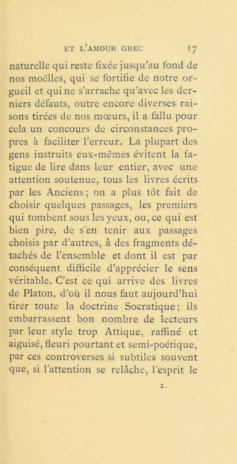 naturelle qui reste fixee jusqu’au fond de nos moelles, qui se fortifie de notre or- gueil et qui ne s’arrache qidavec les der- niers defauts, outre encore diverses rai- sons tirees de nos mceurs, il a fallu pour cela un concours de circonstances pro- pres a faciliter 1’erreur. La plupart des gens instruits eux-memes evitent la fa- tigue de lire dans leur entier, avec une attention soutenue, tous les livres ecrits par les Anciens; on a plus tot fait de choisir quelques passages, les premiers qui tombent sous les yeux, ou, ce qui est bien pire, de s'en tenir aux passages choisis par d’autres, a des fragments de- taches de 1’ensemble et dont il est par consequent difficile d’apprecier le sens veritable. C’est ce qui arrive des livres de Platon, d’ou il nous faut aujourd’hui tirer toutc la doctrine Socratique; iis embarrassent bon nornbre de lecteurs par leur style trop Attique, raffine et aiguise, fleuri pourtant et semi-poetique, par ces controverses si subtiles souvent que, si 1’attention se relache, 1’esprit le