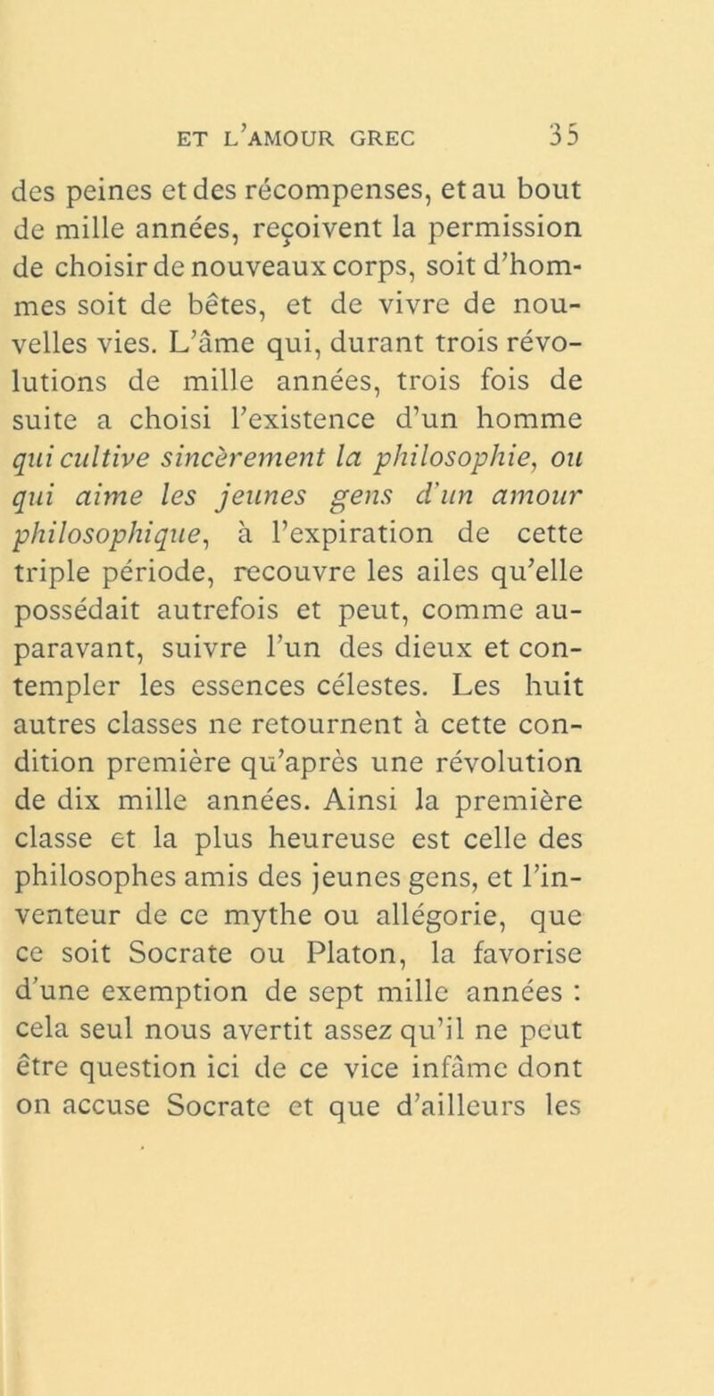 des peines et des recompenses, et au bout de mille annees, recoivent la permission de choisir de nouveaux corps, soitd’hom- mes soit de betes, et de vivre de nou- velles vies. L’ame qui, durant trois revo- lutions de mille annees, trois fois de suite a choisi Texistence d’un homme quicultive sincerement la philosophie, ou qui aime les jeunes gens d'un amour philosophique, a 1’expiration de cette triple periode, recouvre les ailes qidelle possedait autrefois et peut, comme au- paravant, suivre l’un des dieux et con- templer les essences celestes. Les huit autres classes ne retournent a cette con- dition premiere qu’apres une revolution de dix mille annees. Ainsi la premiere classe et la plus heureuse est celle des philosophes amis des jeunes gens, et l’in- venteur de ce mythe ou allegorie, que ce soit Socrate ou Platon, la favorise d’une exemption de sept mille annees : cela seul nous avertit assez qu’il ne peut etre question ici de ce vice infame dont on accuse Socrate et que d’ailleurs les