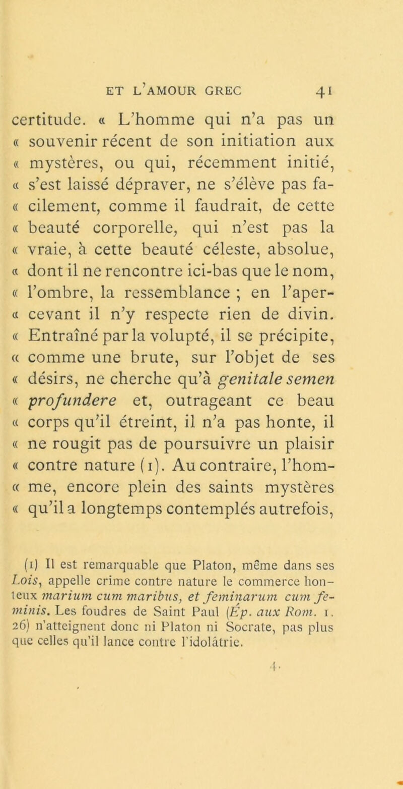 certitudc. « L’homme qui n’a pas un « souvenir recent de son initiation aux « mysteres, ou qui, recemment initie, « s’est laisse depraver, ne s’eleve pas fa- « cilement, comme il faudrait, de cette « beaute corporelle, qui n’est pas la « vraie, a cette beaute celeste, absolue, « dont il ne rencontre ici-bas que le nom, « 1’ombre, la ressemblance ; en 1’aper- « cevant il n’y respecte rien de divin. « Entraine par la volupte, il se precipite, « comme une brute, sur 1’objet de ses « desirs, ne cherche qu’a genitale semen « profundere et, outrageant ce beau « corps qu?il etreint, il n’a pas honte, il « ne rougit pas de poursuivre un plaisir « contre nature (1). Au contraire, l’hom- « me, encore plein des saints mysteres « qu’il a longtemps contemples autrefois, (1) 11 est remarquable que Platon, meme dans ses Lois, appelle crime contre nature le commerce hon- teux marium cum maribus, et feminarum cum fe- minis. Les foudres de Saint Paul (Ep. aux Rom. 1. 26) n’atteignent donc ni Platon ni Socrate, pas plus que celles qu’il lance contre 1’idolatrie.
