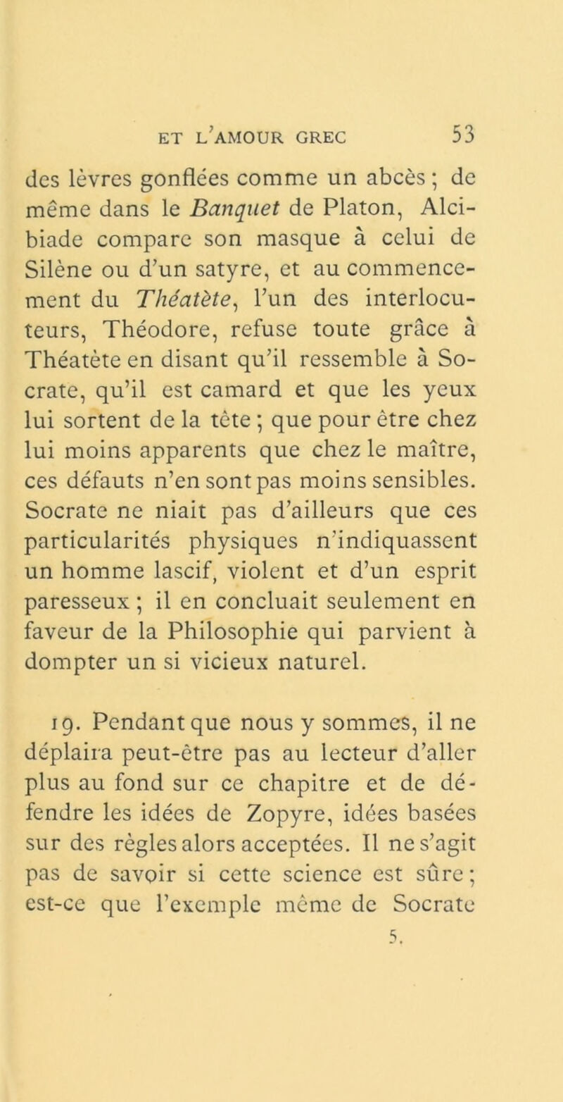 des levres gonflees comme un abces; de meme dans le Banquet de Platon, Alci- biade compare son masque a celui de Silene ou d’un satyre, et au commence- ment du Theatdte, l’un des interlocu- teurs, Theodore, refuse toute grace a Theatete en disant qu’il ressemble a So- crate, qu’il est camard et que les yeux lui sortent de la tete ; que pour etre chez lui moins apparents que chez le maitre, ces defauts n’ensontpas moins sensibles. Socrate ne niait pas d’ailleurs que ces particularites physiques n’indiquassent un homme lascif, violent et d’un esprit paresseux; il en concluait seulement en faveur de la Philosophie qui parvient a dompter un si vicieux naturel. 19. Pendant que nous y sommes, il ne deplaira peut-etre pas au lecteur d’aller plus au fond sur ce chapitre et de de- fendre les idees de Zopyre, idees basees sur des regles alors acceptees. Il nes’agit pas de savoir si cette Science est sure; est-ce que 1’excmplc meme de Socrate