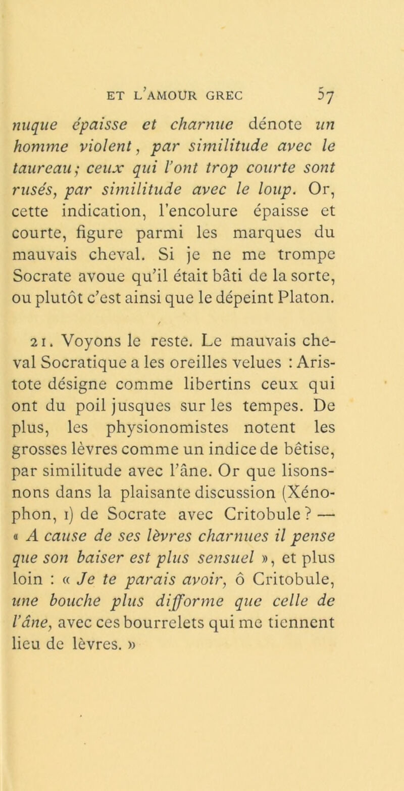 nuque epaisse et charnue denote un homme violent, par similitudo avec le taure au; ceux qui l’ont trop courte sont ruses, par similitude avec le loup. Or, cette indication, 1’encolure epaisse et courte, figure parmi les marques du mauvais cheval. Si je ne me trompe Socrate avoue qu’il etait bati de la sorte, ou plutot c’est ainsi que le depeint Platon. 21. Voyons le reste. Le mauvais che- val Socratique a les oreilles velues : Aris- tote designe comme libertins ceux qui ont du poil jusques sur les tempes. De plus, les physionomistes notent les grosses levres comme un indice de betise, par similitude avec 1’ane. Or que lisons- nons dans la plaisante discussion (Xeno- phon, 1) de Socrate avec Critobule? — « A cause de ses l&vres charnues il pense que son baiser est plus sensuel », et plus loin : « Je te par ais avoir, 6 Critobule, une bouche plus difforme que celle de Vane, avec ces bourrelets qui me tienncnt lieu de levres. »