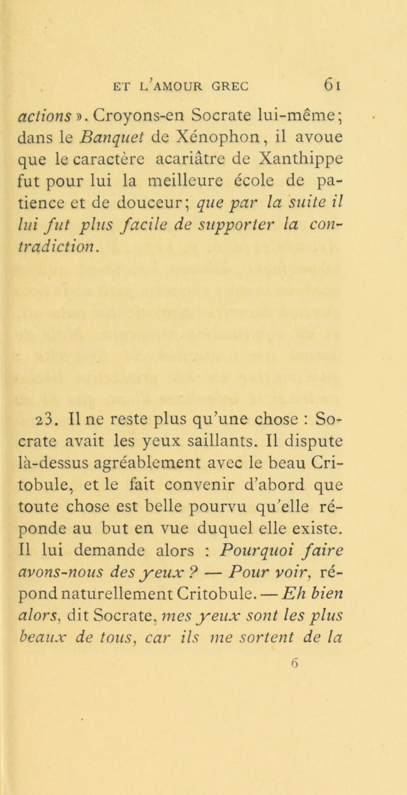 actions ». Croyons-en Socrate lui-meme; dans le Banquet de Xenophon, il avoue que le caractere acariatre de Xanthippe fut pour lui la meilleure ecole de pa- tience et de douceur; que par la suite il lui fut plus facile de supporter la con- tradici ion. 23. Il ne reste plus qu’une chose : So- crate avait les yeux saillants. Il dispute la-dessus agreablement avee le beau Cri- tobule, et le fait convenir d’abord que toute chose est belle pourvu qu’elle re- ponde au but en vue duquel elle existe. Il lui demande alors : Pourquoi faire avons-nous des yeux ? — Pour voir, re- pond naturellement Critobule. — E/i bien alors, dit Socrate, mes yeux sont les plus beaux de tous, car iis me sortent de la