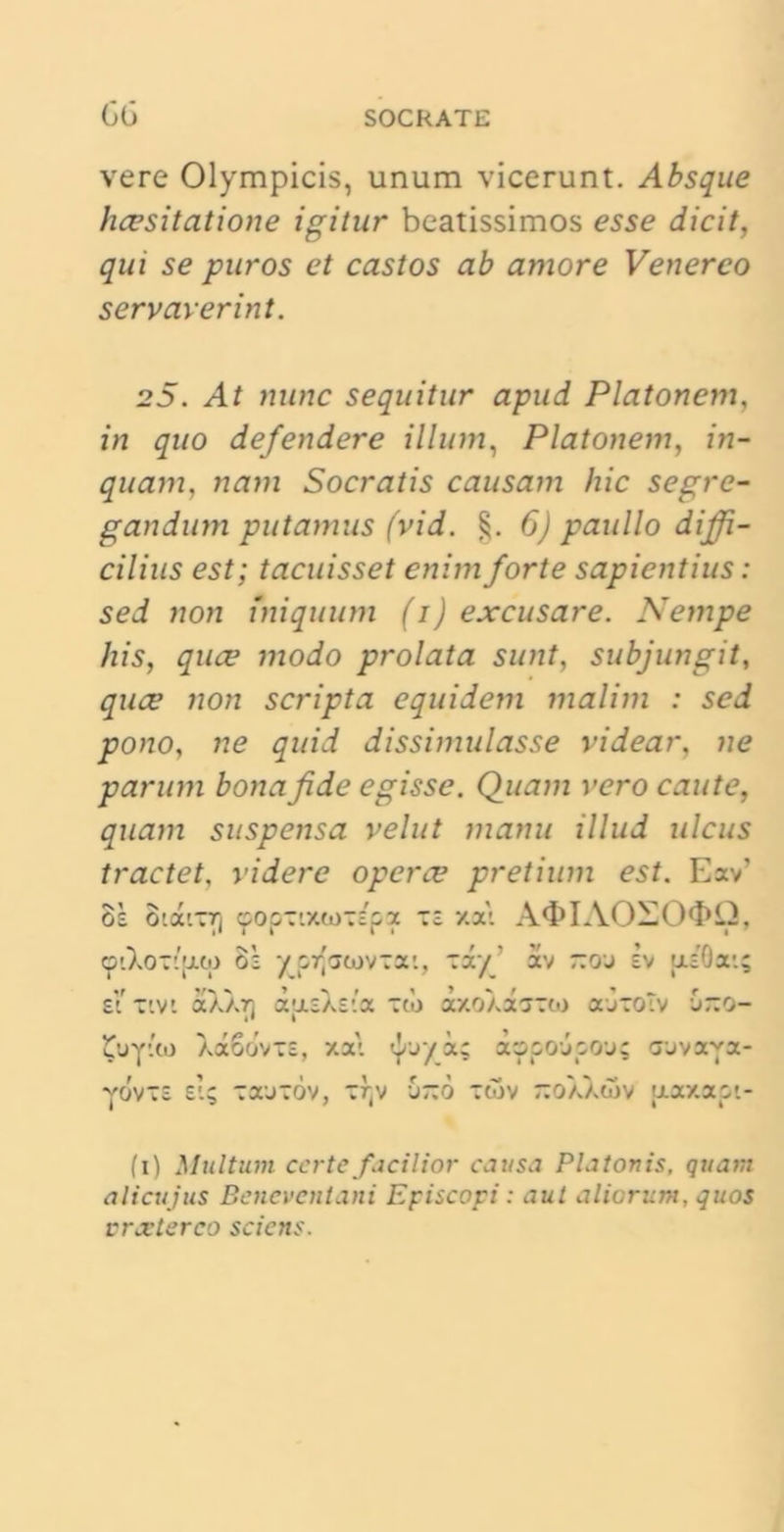 vere Olympicis, unum vicerunt. Absque hcesitatione igitur beatissimos esse dicit, qui se puros et castos ab amore Venereo servaverint. 25. At nunc sequitur apud Platonem, in quo defendere illum, Platonem, in- quam, nam Socratis causam hic segre- gandum putamus (vid. 6) paullo diffi- cilius est; tacuisset enim forte sapientius: sed non iniquum (i) excusare. Nempe his, quee modo prolata sunt, subjungit, quee non scripta equidem malim : sed pono, ne quid dissimulasse videar, ne parum bona fide egisse. Quam vero caute, quam suspensa velut manu illud ulcus tractet, videre opera? pretium est. Eav’ os 8tatT7) <popzi7Ui)~ipx ~z xat A<I>IAO— cptXoTtjxu) 8s yprfacjvzx'., -i/' av ~oj ev uiOat; sitivi a)xA7) dasXsta Tci> axoXaTCto ajTOtv Gno- JXiytco XaSovTE, xa\ tjrjya; xopojpo-j; aovaya- yovTE et; toeutov, tf(v u~6 :wv -oXXoiv [xaxaot- fi) Multum certe facilior causa Platonis, quam alicujus Beneventani Episcopi: aut aliorum, quos vrxterco sciens.