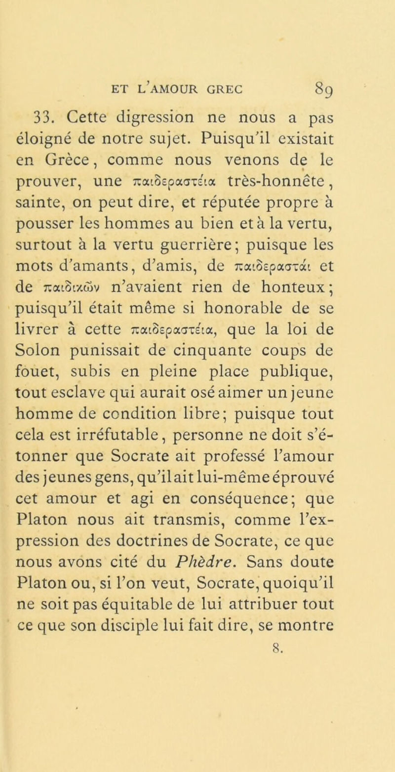 33. Cette digression ne nous a pas eloigne de notre sujet. Puisqu’il existait en Grece, comme nous venons de le prouver, une jcatBspao-rfta tres-honnete, sainte, on peut dire, et reputee propre a pousser les hommes au bien et a la vertu, surtout a la vertu guerriere; puisque les mots d’amants, d’amis, de 7tad>epa<jTcu et de 7:aioi7.wv n’avaient rien de honteux; puisqu’il etait meme si honorable de se livrer a cette zcaSspaardtix, que la loi de Solon punissait de cinquante coups de fouet, subis en pleine place publique, tout esclave qui aurait ose aimer un jeune homme de condition libre; puisque tout cela est irrefutable, personne ne doit s’e- tonner que Socrate ait professe 1’amour des j eunes gens, qu’il ait lui-meme eprouve cet amour et agi en consequence; que Platon nous ait transmis, comme l’ex- pression des doctrines de Socrate, ce que nous avons cite du Phedre. Sans doute Platon ou, si l’on veut, Socrate, quoiqu’il ne soit pas equitable de lui attribuer tout ce que son disciple lui fait dire, se montre