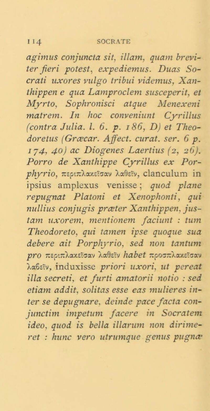 agimus conjuncta sit, illam, quam brevi- ter jieri potest, expediemus. Duas So- crati uxores vulgo tribui videmus, Xan- thippen e qua Lamproclem susceperit, et Myrto, Sophronisci atque Menexeni matrem. In hoc conveniunt Cyrillus (contra Julia. I. 6. p. 186, D) et Theo- doretus (Grcecar. Affect. curat, ser. 6 p. ij4, 40) ac Diogenes Laertius (2, 26). Porro de Xanthippe Cyrillus ex Por- phyrio, 7tspi7tXa-/.asav XaQstv, clanculum in ipsius amplexus venisse; quod plane repugnat Platoni et Xenophonti, qui nullius conjugis prceter Xanthippen, jus- tam uxorem, mentionem faciunt : tum Theodoreto, qui tamen ipse quoque sua debere ait Porphyrio, sed non tantum pro TCspiTt^axetaav XaOsTv habet 7:po<j-XaxeTcjav Xa6sTv, induxisse priori uxori, ut pereat illa secreti, et furti amatorii notio : sed etiam addit, solitas esse eas mulieres in- ter se depugnare, deinde pace facta con- junctim impetum facere in Socratem ideo, quod is bella illarum non dirime- ret : hunc vero utrumque genus pugna:•