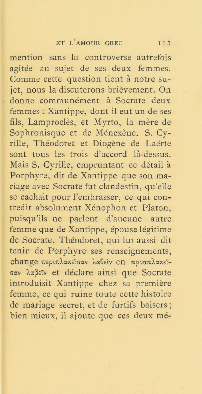 mention sans la controverse autrefois agitee au sujet de ses deux femmes. Comme cette question tient a notre su- jet, nous la discuterons bridvement. On donne communcment a Socrate deux femmes : Xantippe, dont il eut un de ses fils, Lamprocles, et Myrto, la mere de Sophronisque et de Menexene. S. Cy- rille, Theodoret et Diogene de Laerte sont tous les trois d’accord la-dessus. Mais S. Cyrille, empruntant ce detail a Porphyre, dit de Xantippe que son ma- riage avec Socrate fut clandestin, qu’elle se cachait pour 1’embrasser, ce qui con- tredit absolument Xenophon et Platon, puisqu’ils ne parient d’aucune autre femme que de Xantippe, epouse legitime de Socrate. Theodoret, qui lui aussi dit tenir de Porphyre ses renseignements, change 7iepi7tXoaEiaav XaOsTv en npovnXxxsT- aav XafleTv et declare ainsi que Socrate introduisit Xantippe chez sa premi^re femme, ce qui ruine toute cette histoire de mariage secret, et de furtifs baisers; bien mieux, il ajoutc que ces deux me-