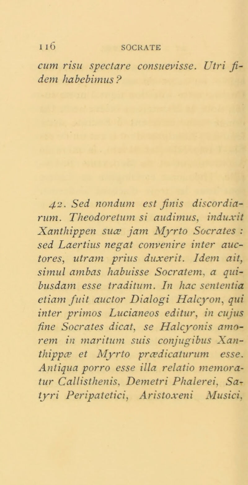 cum risu speci are consuevisse. Utri fi dem habebimus? 42. Sed nondum est finis discordia- rum. Theodoretum si audimus, induxit Xanthippen suce jam Myrto Socrates : sed Laertius negat convenire inter auc- tores, utram prius duxerit. Idem ait, simul ambas habuisse Socratem, a qui- busdam esse traditum. In hac sententia etiam fuit auctor Dialogi Halcyon, qui inter primos Lucianeos editur, in cujus fine Socrates dicat, se Halcyonis amo- rem in maritum suis conjugibus Xan- thippee et Myrto prcedicaturum esse. Antiqua porro esse illa relatio memora- tur Callisthenis, Demetri Phalerei, Sa- tyri Peripatetici, Aristoxeni Musici,