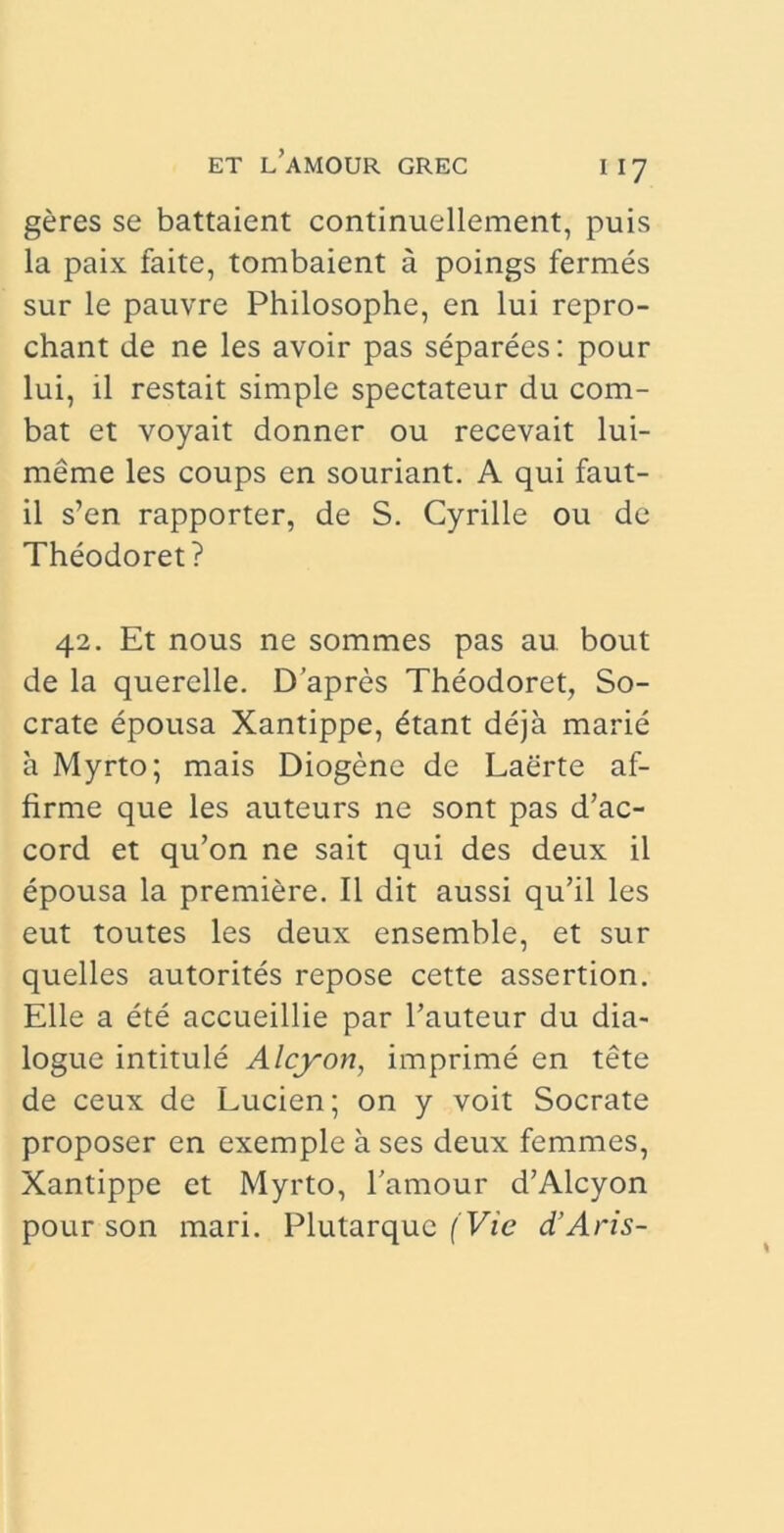 geres se battaient continuellement, puis la paix faite, tombaient a poings fermes sur le pauvre Philosophe, en lui repro- chant de ne les avoir pas separees: pour lui, il restait simple spectateur du com- bat et voyait donner ou recevait lui- meme les coups en souriant. A qui faut- il s’en rapporter, de S. Cyrille ou de Theodoret? 42. Et nous ne sommes pas au bout de la querelle. Dapres Theodoret, So- crate epousa Xantippe, dtant deja marie a Myrto; mais Diogene de Laerte af- firme que les auteurs ne sont pas d’ac- cord et qu’on ne sait qui des deux il epousa la premiere. Il dit aussi qu’il les eut toutes les deux ensemble, et sur quelles autorites repose cette assertion. Elie a ete accueillie par 1’auteur du dia- logue intitule Alcyon, imprime en tete de ceux de Lucien; on y voit Socrate proposer en exemple a ses deux femmes, Xantippe et Myrto, 1’amour d’Alcyon pour son mari. Plutarque (Vie d’Aris-