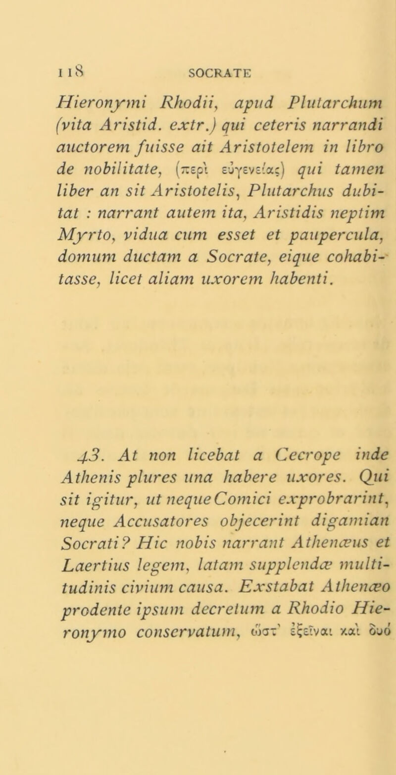 Hieronymi Rhodii, apud Plutarchum (vita Aristid. extr.) qui ceteris narrandi auctorem fuisse ait Aristotelem in libro de nobilitate, (rapi s-jyevsia;) qui tamen liber an sit Aristotelis, Plutarchus dubi- tat : narrant autem ita, Aristidis neptim Myrto, vidua cum esset et paupercula, domum ductam a Socrate, eique cohabi- tasse, licet aliam uxorem habenti. 43. At non licebat a Cecrope inde Athenis plures una habere uxores. Qui sit igitur, ut neque Comici exprobrarint, neque Accusatores objecerint digamian Socrati? Hic nobis narrant Athenaeus et Laertius legem, latam supplenda1 multi- tudinis civium causa. Exstabat Athenceo prodente ipsum decretum a Rhodio Hie- ronymo conservatum, wax' si-eivat xai ouo