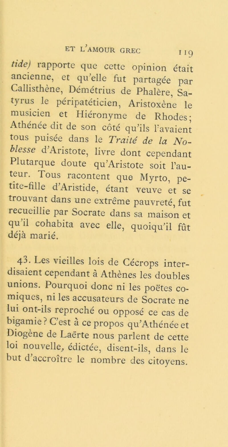 tide) rapporte que cettc opinion etait ancienne, et qu;elle fut partagee par Callisthene, Demetrius de Phalere, Sa- tyrus le peripateticien, Aristoxene le musicien et Hieronyme de Rhodes; Athenee dit de son cote qu’ils Tavaient tous puisee dans le Traite de la No- blesse d Aristote, livre dont cependant Plutarque doute qu’Aristote soit l’au- teur. Tous racontent que- Myrto, pe- tite-fille d Aristide, etant veuve et se trouvant dans une extreme pauvrete, fut recueillie par Socrate dans sa maison et qu’il cohabita avec elle, quoiquhl fut deja marie. 4J- Les vieilles lois de Cecrops inter- disaient cependant a Athenes les doubles unions. Pourquoi donc ni les poetes co- miques, ni les accusateurs de Socrate ne lui ont-ils reproche ou oppose ce cas de bigamie ? Cest a ce propos qu’A.thenee et Diogene de Laerte nous parient de cette loi nouvelle_, edictee, disent-ils, dans le but d’accroitre le nombre des citoyens.