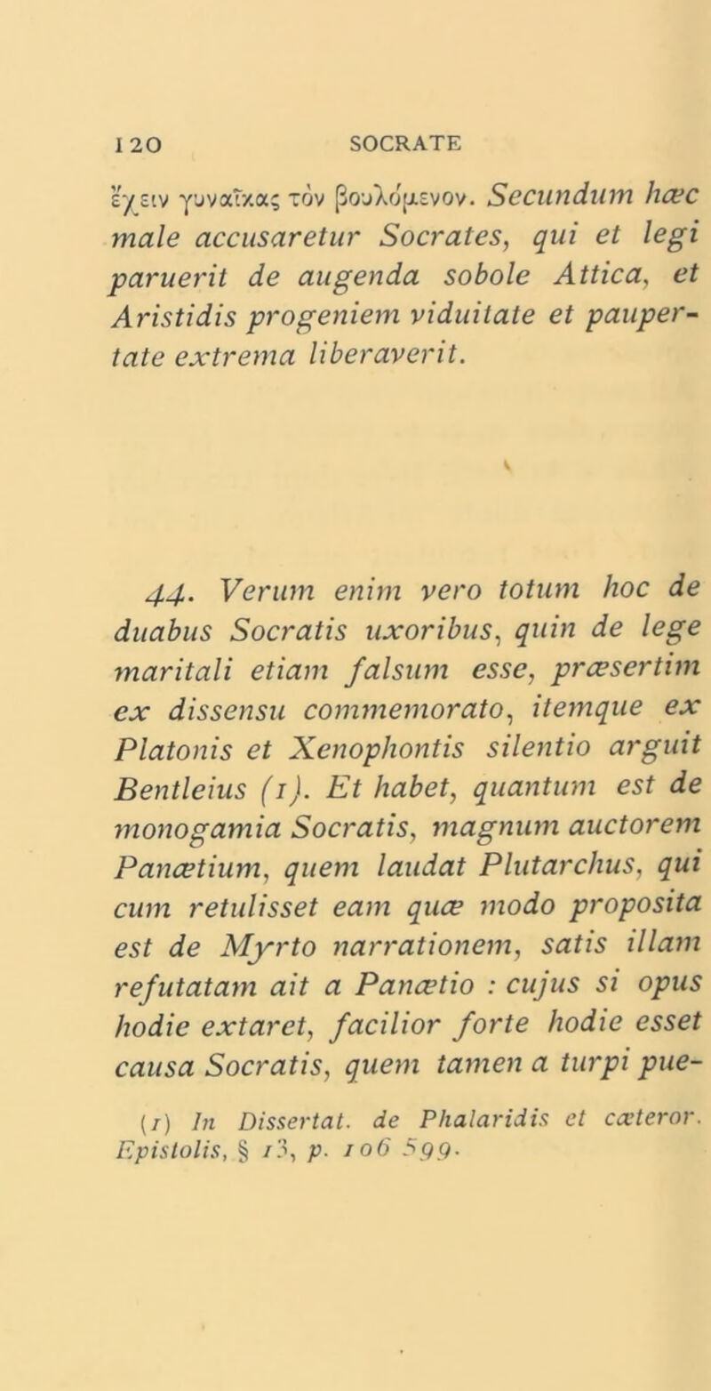 'systv yuvatxa; tov [3o'jaojj.£vov. Secundum haec male accusaretur Socrates, qui et legi paruerit de augenda sobole Attica, et Aristidis progeniem viduitate et pauper- tate extrema liberaverit. V 44. Verum enim vero totum hoc de duabus Socratis uxoribus, quin de lege maritali etiam falsum esse, prcesertim ex dissensu commemorato, itemque ex Platonis et Xenophontis silentio arguit Bentleius (1). Et habet, quantum est de monogamia Socratis, magnum auctorem Pancetium, quem laudat Plutarchus, qui cum retulisset eam quce modo proposita est de Myrto narrationem, satis illam refutatam ait a Panaetio : cujus si opus hodie extaret, facilior forte hodie esset causa Socratis, quem tamen a turpi pue- (/) In Dissertat, de Phalaridis et exteror. Epistolis, § /3, p. /06 5 9 9.
