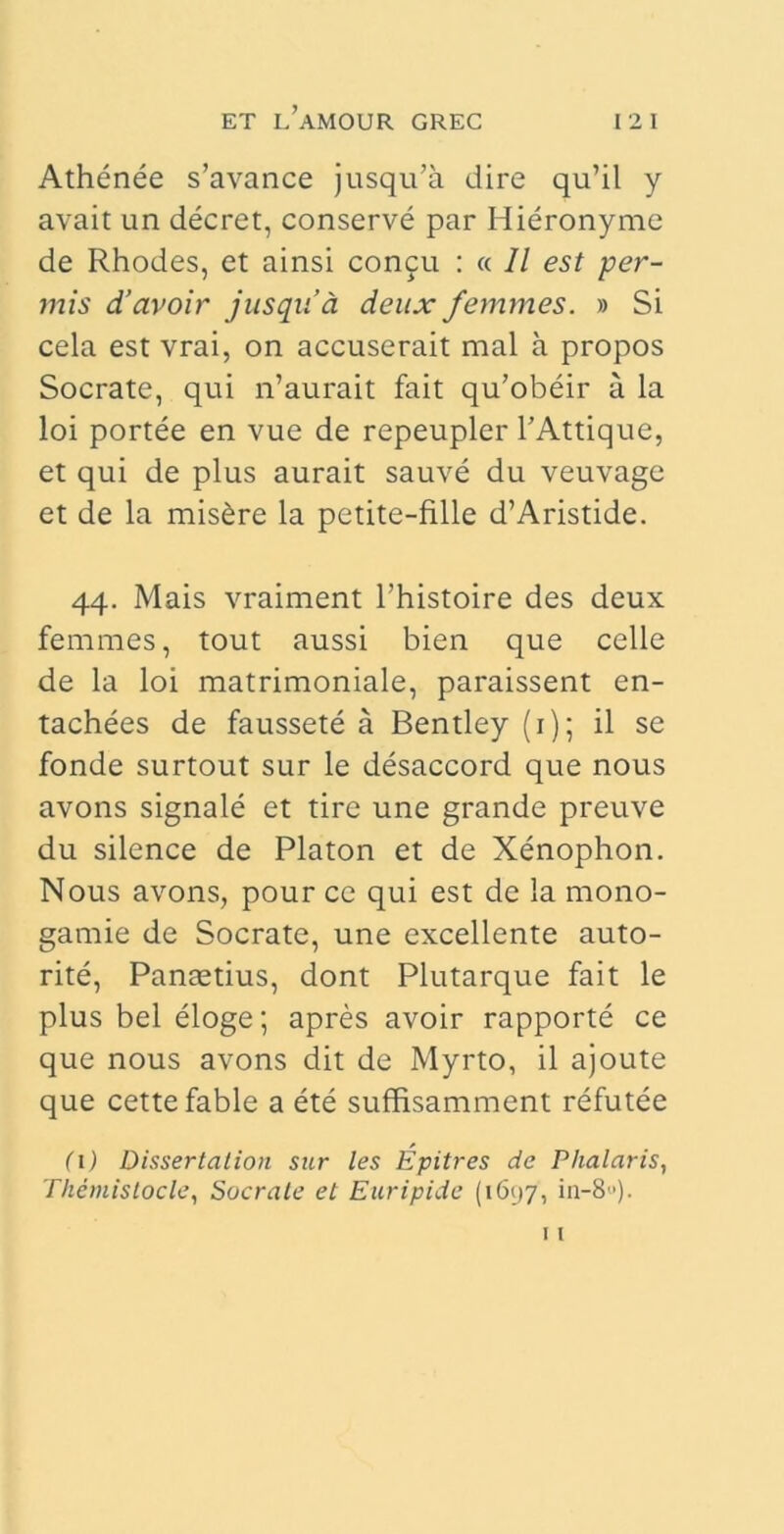 Athenee s’avance jusqida dire qu’il y avait un decret, conserve par Hieronyme de Rhodes, et ainsi concu : « 11 est per- mis d’avoir jusqua deux femmes. » Si cela est vrai, on accuserait mal a propos Socrate, qui n’aurait fait qu’obeir a la loi portee en vue de repeupler 1’Attique, et qui de plus aurait sauve du veuvage et de la mis&re la petite-fille d’Aristide. 44. Mais vraiment Phistoire des deux femmes, tout aussi bien que celle de la loi matrimoniale, paraissent en- tachees de faussete a Bentley (1); il se fonde surtout sur le desaccord que nous avons signale et tire une grande preuve du silence de Platon et de Xenophon. Nous avons, pour ce qui est de la mono- gamie de Socrate, une excellente auto- rite, Pantetius, dont Plutarque fait le plus bel eloge; apres avoir rapporte ce que nous avons dit de Myrto, il ajoute que cettefable a ete suffisamment refutee (1) Dissertation sur les Epitres de Phalaris, Themistocle, Sacrale et Euripide (1697, iu-8).