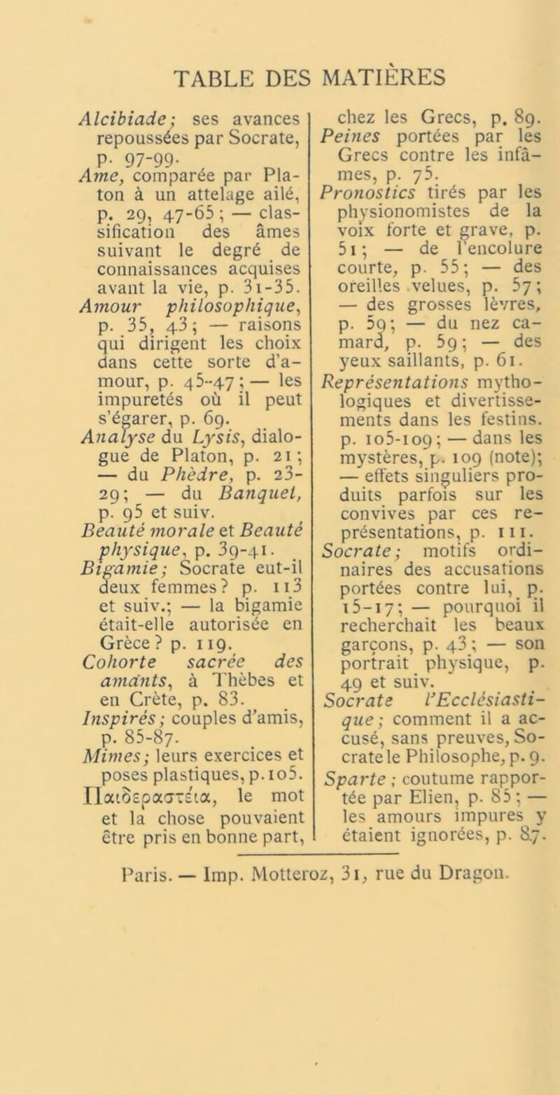 TABLE DES MATIERES Alcibiade; ses avances repouss^es par Socrate, p. 97-99. Ame, comparde par Pla- ton a un attelage ai!6, p. 29, 47-65 ; — clas- sification des ames suivant le degrd de connaissances acquises avant la vie, p. 31 -35. Amour philosophique, p. 35, 43; — raisons qui dirigent les choix dans cette sorte d’a- mour, p. 45-47;— les impuretes ou il peut s’egarer, p. 69. Analyse du Lysis, dialo- gue de Platon, p. 21; — du Phedre, p. 23- 29; — du Banquet, p. 95 et suiv. Beaute morale et Beaute physique, p. 39-41. Bigamie; Socrate eut-il deux femmes? p. 113 et suiv.; — la bigamie etait-elle autorisde en Grece ? p. 119. Cohorte sacree des amants, a Thebes et en Crete, p. 83. Inspires; couples d’amis, p. 85-87- Minies; leurs exercices et poses plastiques, p. io5. riaiospaatsta, le mot et la chose pouvaient etre pris en bonne part, chez les Grecs, p. 89. Peines portees par les Grecs contre les infa- mes, p. 75. Pronostics tirds par les physionomistes de la voix forte et grave, p. 51; — de lencolure courte, p. 55; — des oreilles velues, p. 57; — des grosses levres, p. 5q; — du nez ca- mard, p. 59; — des yeux saillants, p. 61. Representations mytho- logiques et divertisse- ments dans les festius, p. 105-109; — dans les mysteres, p. 109 (note); — effets singuliers pro- duits parfois sur les convives par ces re- pr^sentations, p. m. Socrate; motifs ordi- naires des accusations portees contre lui, p. 15—17; — pourquoi il recherchait les beaux garcons, p. 43; — son portrait physique, p. 49 et suiv. Socrate l’ Ecclesiasti- que ; comment il a ac- cuse, sans preuves, So- crate le Philosophe, p. 9. Sparte; coutume rappor- t6e par Elien, p. 85; — les amours impures y etaient ignorees, p. 8.7. Paris. — Imp. Motteroz, 3i, rue du Dragon.